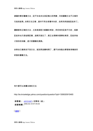 消防心論壇 http://www.1766.tw



建議你學好讀書方法，記不住並非全是記憶力的問題，而是讀書方法不正確所


引起的結果。如果方法正確，跟本不用去背書本內容，自然而然就能記起來了。



讀書要有正確的方法，尤其是面對大範圍的考試，用死背死記是不行的，就算


記起來也只是短期記憶，過兩天就忘了；真正去理解你要學的東西，記起來後


才是你的知識，這才是讀書的真諦。



如果自己摸索找不到方法，就別再浪費時間了，還不如快點去學習教育專家所


研發的讀書方法。




有什麼可以速讀法條的方法



http://tw.knowledge.yahoo.com/question/question?qid=1306020915465


回答者： r85321007 ( 初學者 5 級 )
     2006-02-10 07:50:44
回答時間：


[ 檢舉 ]




消防心論壇 http://www.1766.tw
 