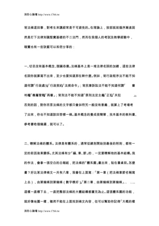 消防心論壇 http://www.1766.tw



背法條這回事，對考生來講經常是不可避免的。在理論上，按部就班循序漸進固


然是打下法律知識堅實基礎的不二法門，然而在我個人的考試及教學經驗中，


確實也有一些訣竅可以和您分享的：




一、切忌沒有基本概念、囫圇吞棗。法條基本上是一堆法律名詞的加總，這些法律


名詞你就算寫不出來，至少也要知道那在幹什麼。例如，背行政程序法不能不知


道何謂「行政處分 行政契約 法規命令」
        」
        、
        「    」
             、
             「     ；背民事訴訟法不能不知道何謂「   審


判權 專屬管轄 再審」
  」
  、
  「    」
       、
       「   ；背刑法不能不知道「罪刑法定主義 正犯 共犯
                           」
                           、
                           「  」
                              、
                              「      」
                                     。


否則的話，對你而言法條的文字都只會如符咒一般沒有意義，就算上了考場考


了出來，你也不知道該回答哪一條。基本概念的養成很簡單，找本基本的教科書、


參考書唸個幾遍，就可以了。




二、瞭解法條的體系。法律是有體系的，通常從總則開始到最後的附則，都有一


定的前因後果關係。尤其法條有分「編、 節」
                  章、 的，一定要瞭解他的基本結構。我


的作法，會拿一張空白的白報紙，把法條的「體系圖」畫出來，貼在書桌前。怎麼


畫？好比某法律條文一共有八章，我會在上面寫：「第一章（把法條章節名稱寫


上去），由第幾條到第幾條（數字標好） 第二章，由第幾條到第幾條」 …..
                  」
                  、
                  「             …


這樣一直標下去，一直把整部法條的大體結構都畫完為止。這張體系圖的功能，


就好像地圖一樣，雖然不能在上面找到條文內容，但可以幫助你記得「大概的樣

消防心論壇 http://www.1766.tw
 
