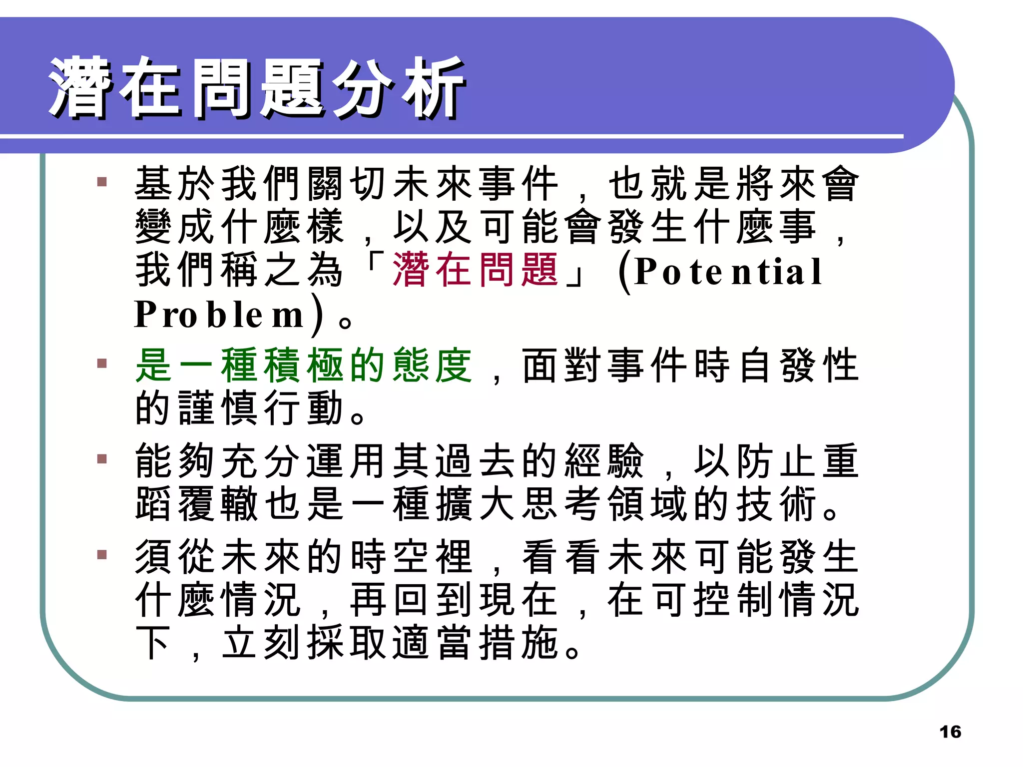 潛在問題分析 基於我們關切未來事件，也就是將來會變成什麼樣，以及可能會發生什麼事，我們稱之為「 潛在問題 」 (Potential Problem) 。 是一種積極的態度 ，面對事件時自發性的謹慎行動。 能夠充分運用其過去的經驗，以防止重蹈覆轍也是一種擴大思考領域的技術。 須從未來的時空裡，看看未來可能發生什麼情況，再回到現在，在可控制情況下，立刻採取適當措施。 