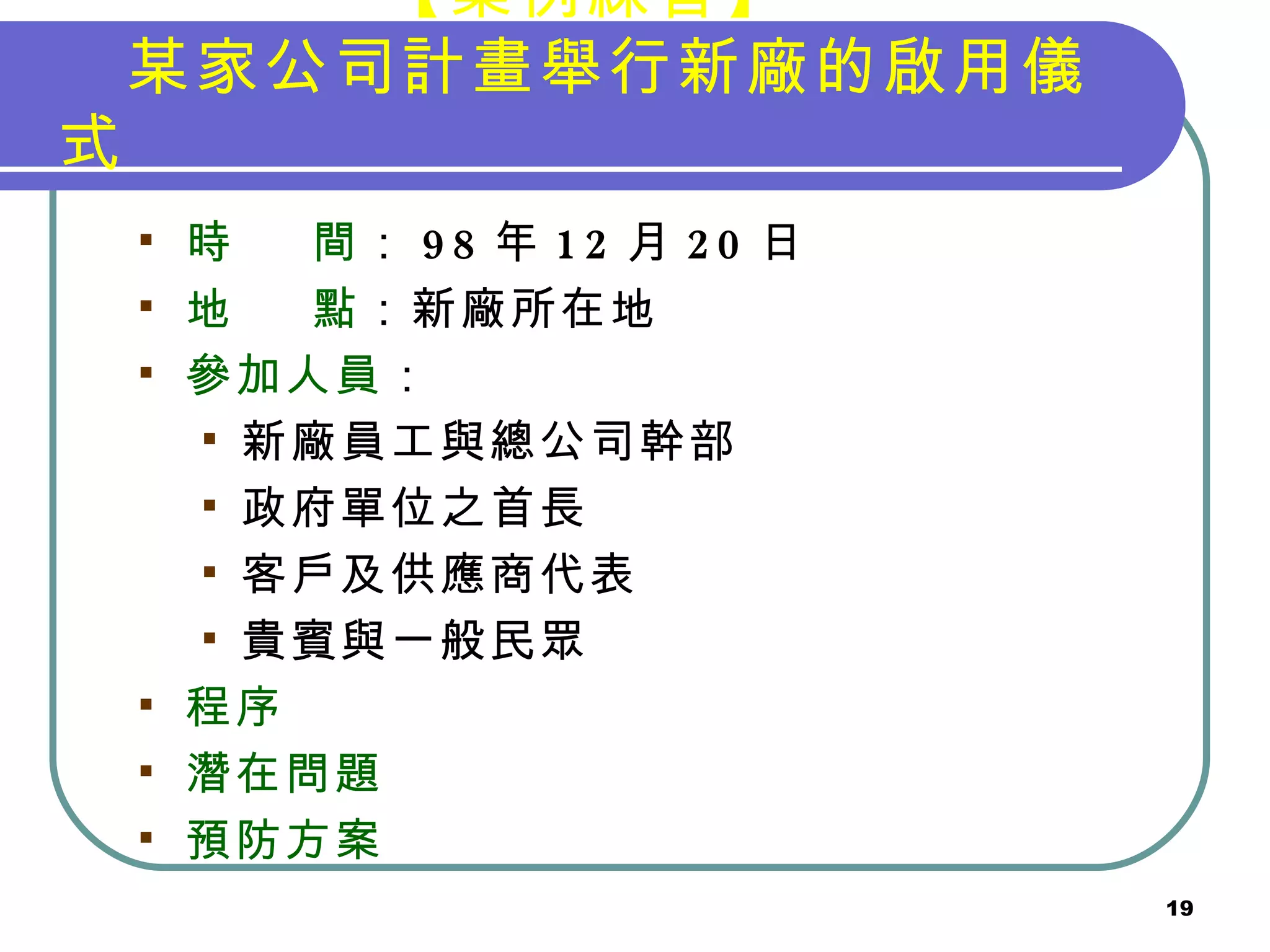 【案例練習】 　某家公司計畫舉行新廠的啟用儀式 時  間 ： 98 年 12 月 20 日 地  點 ：新廠所在地 參加人員 ： 新廠員工與總公司幹部 政府單位之首長 客戶及供應商代表 貴賓與一般民眾 程序 潛在問題 預防方案 