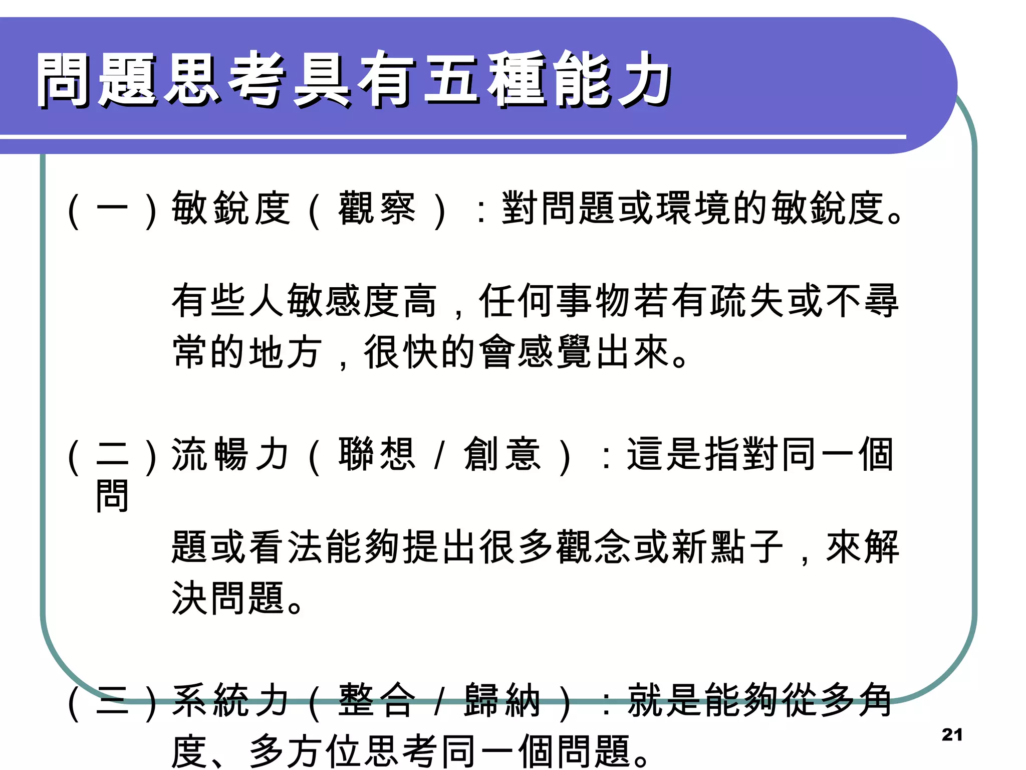問題思考具有五種能力 （一） 敏銳度（觀察） ：對問題或環境的敏銳度。　 　　　有些人敏感度高，任何事物若有疏失或不尋 　　　常的地方，很快的會感覺出來。 （二） 流暢力（聯想／創意） ：這是指對同一個問 　　　題或看法能夠提出很多觀念或新點子，來解 　　　決問題。 （三） 系統力（整合／歸納） ：就是能夠從多角 　　　度、多方位思考同一個問題。 
