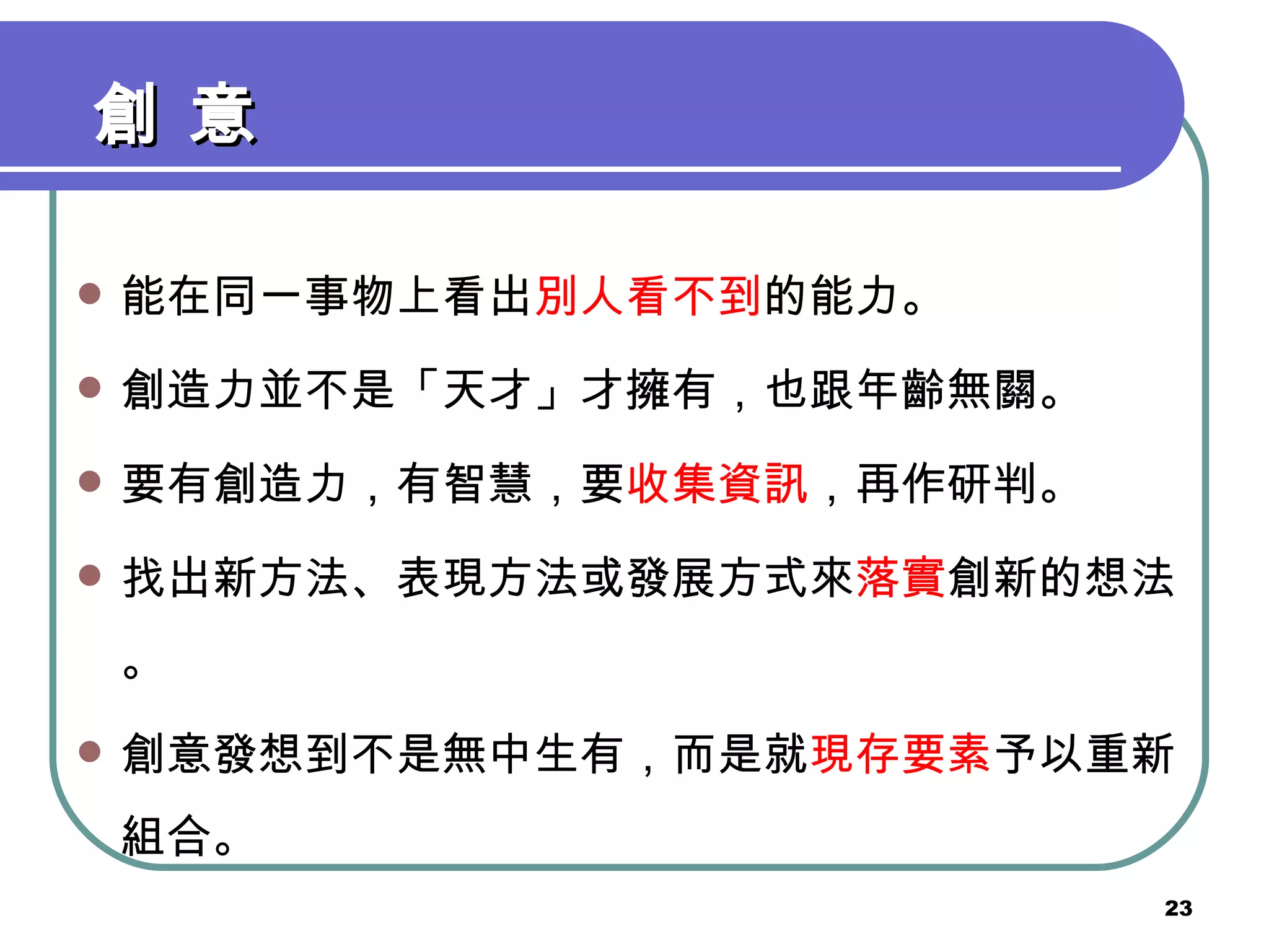 創 意 能在同一事物上看出 別人看不到 的能力。 創造力並不是「天才」才擁有，也跟年齡無關。 要有創造力，有智慧，要 收集資訊 ，再作研判。 找出新方法、表現方法或發展方式來 落實 創新的想法。 創意發想到不是無中生有，而是就 現存要素 予以重新組合。 