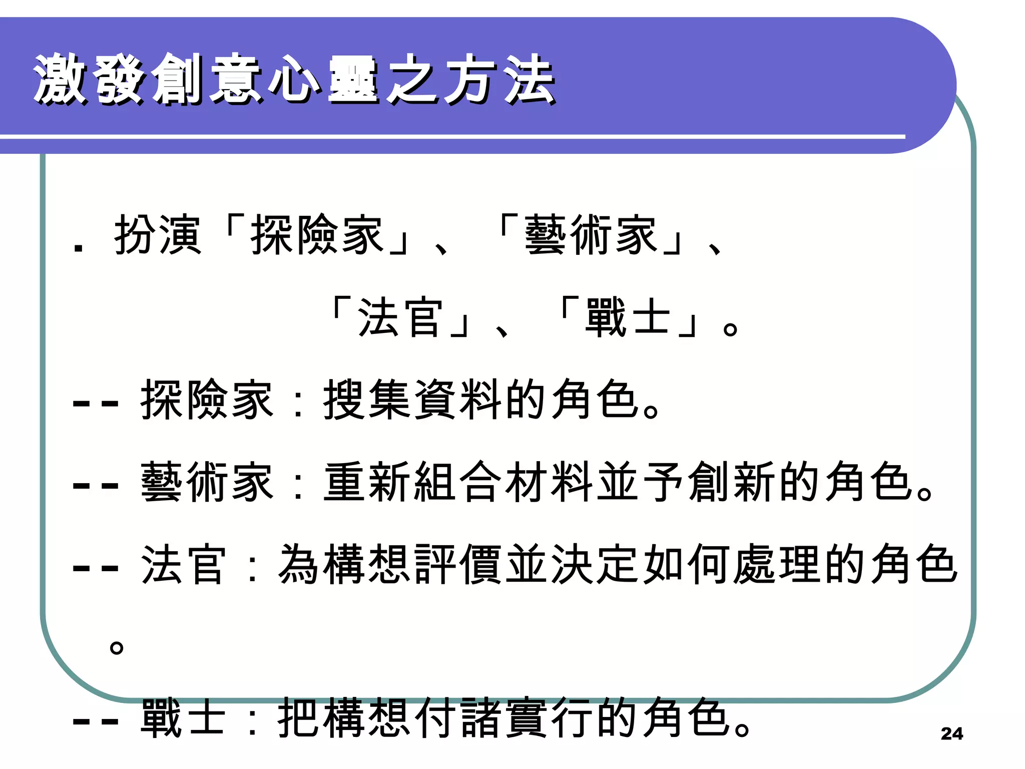 激發創意心靈之方法 .  扮演「探險家」、「藝術家」、 「法官」、「戰士」。 -- 探險家：搜集資料的角色。 -- 藝術家：重新組合材料並予創新的角色。 -- 法官：為構想評價並決定如何處理的角色。 -- 戰士：把構想付諸實行的角色。 
