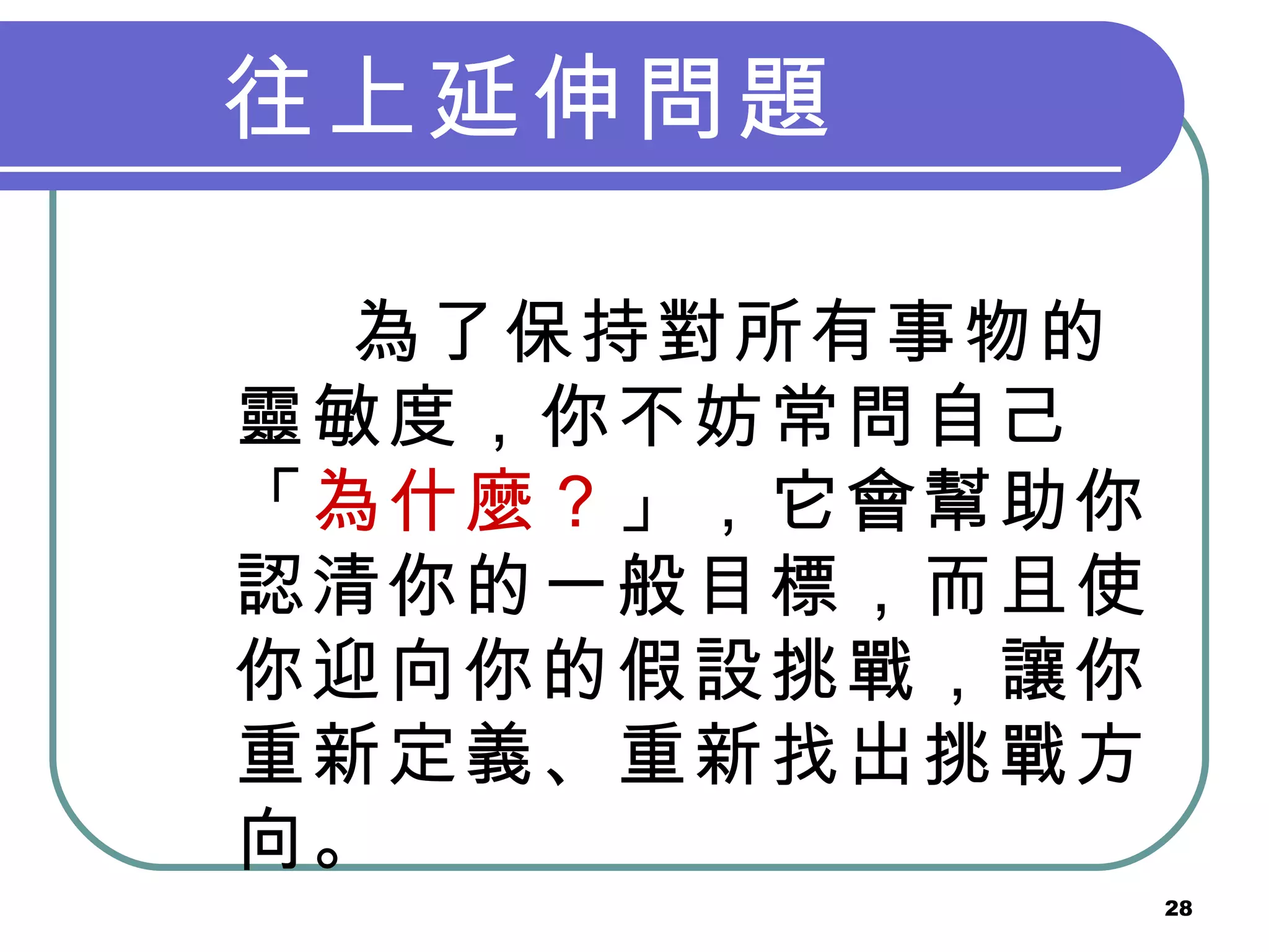 往上延伸問題   為了保持對所有事物的靈敏度，你不妨常問自己「 為什麼？ 」，它會幫助你認清你的一般目標，而且使你迎向你的假設挑戰，讓你重新定義、重新找出挑戰方向。   