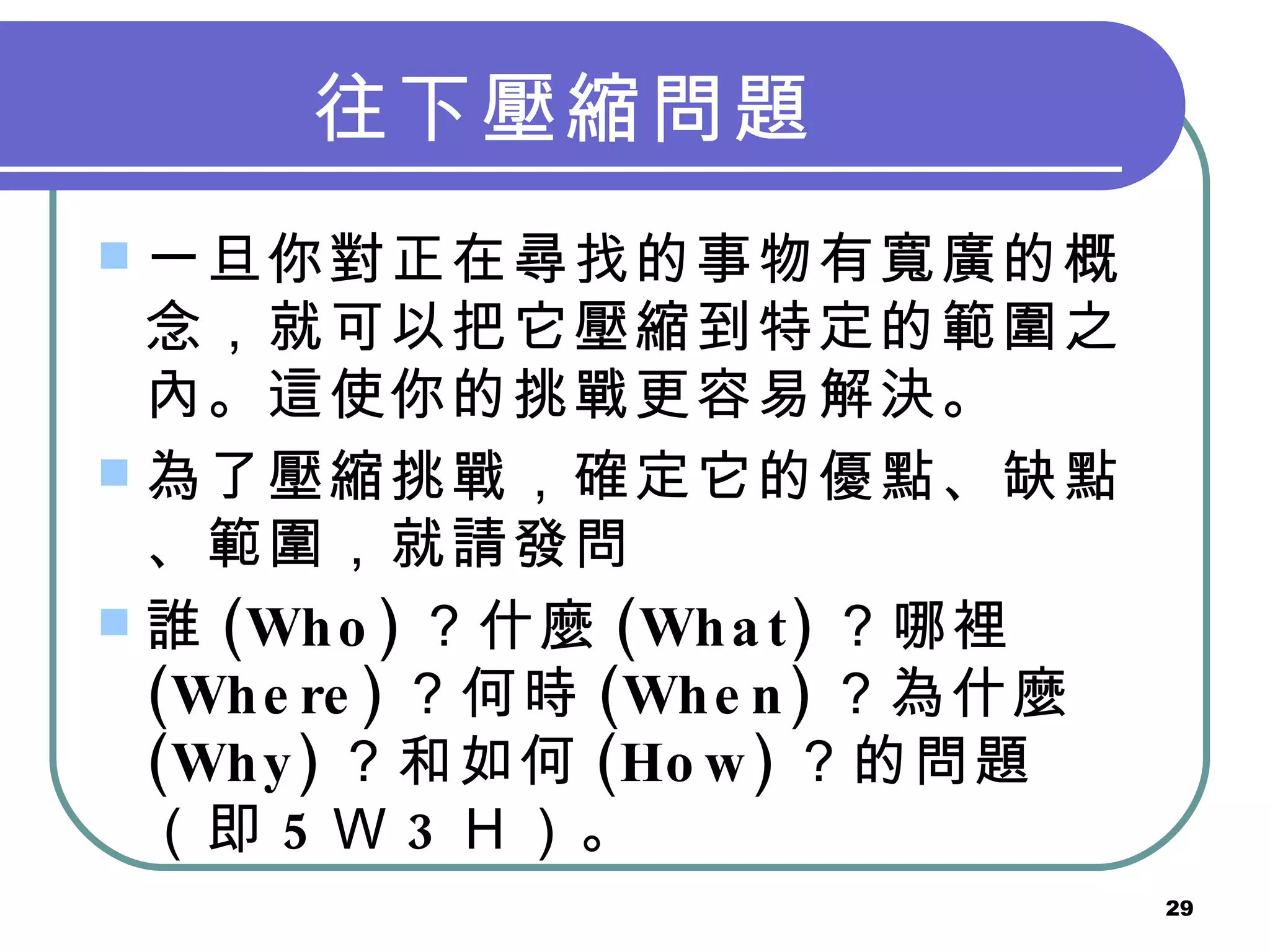 往下壓縮問題   一旦你對正在尋找的事物有寬廣的概念，就可以把它壓縮到特定的範圍之內。這使你的挑戰更容易解決。 為了壓縮挑戰，確定它的優點、缺點、範圍，就請發問 誰 (Who) ？什麼 (What) ？哪裡 (Where) ？何時 (When) ？為什麼 (Why) ？和如何 (How) ？的問題（即 5 Ｗ 3 Ｈ）。   