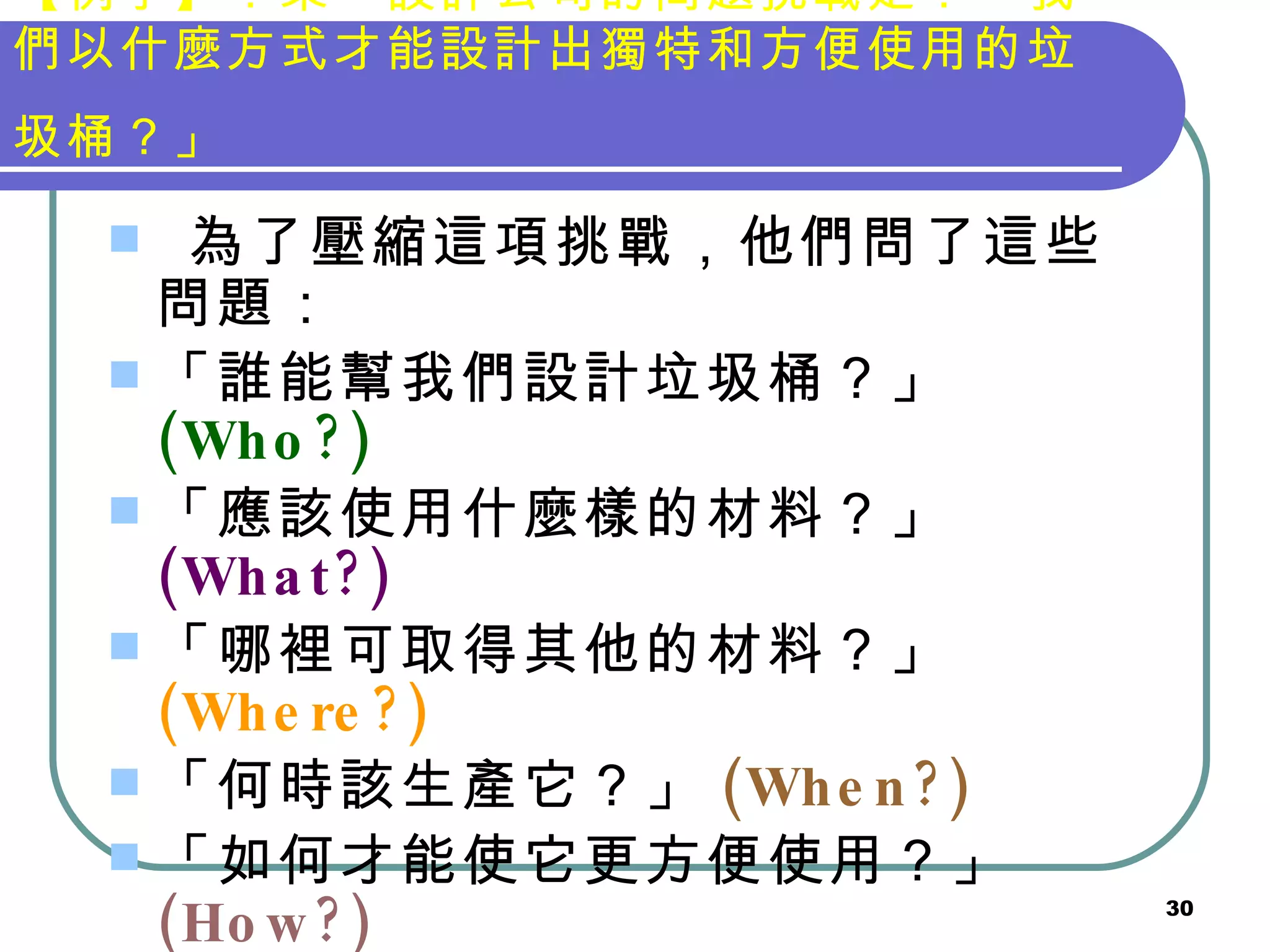 【例子】：某一設計公司的問題挑戰是：「我們以什麼方式才能設計出獨特和方便使用的垃圾桶？」   為了壓縮這項挑戰，他們問了這些問題： 「誰能幫我們設計垃圾桶？」 (Who?) 「應該使用什麼樣的材料？」 (What?) 「哪裡可取得其他的材料？」 (Where?) 「何時該生產它？」 (When?) 「如何才能使它更方便使用？」 (How?) 「什麼是獨特的形狀？」 (What?) 「為什麼新的比現有的好？」 (Why?) 