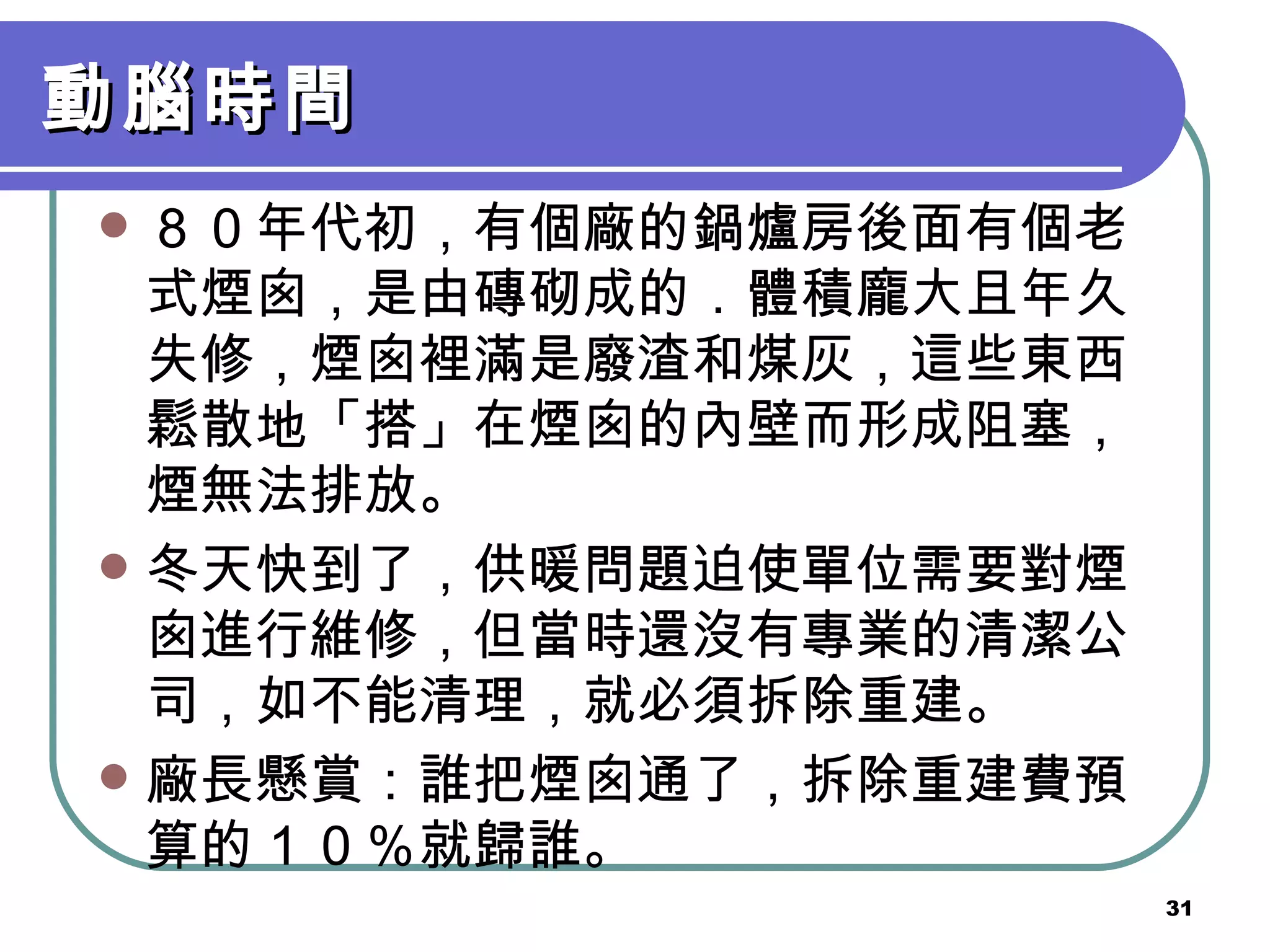 動腦時間 ８０年代初，有個廠的鍋爐房後面有個老式煙囪，是由磚砌成的．體積龐大且年久失修，煙囪裡滿是廢渣和煤灰，這些東西鬆散地「搭」在煙囪的內壁而形成阻塞，煙無法排放。 冬天快到了，供暖問題迫使單位需要對煙囪進行維修，但當時還沒有專業的清潔公司，如不能清理，就必須拆除重建。 廠長懸賞：誰把煙囪通了，拆除重建費預算的１０％就歸誰。 