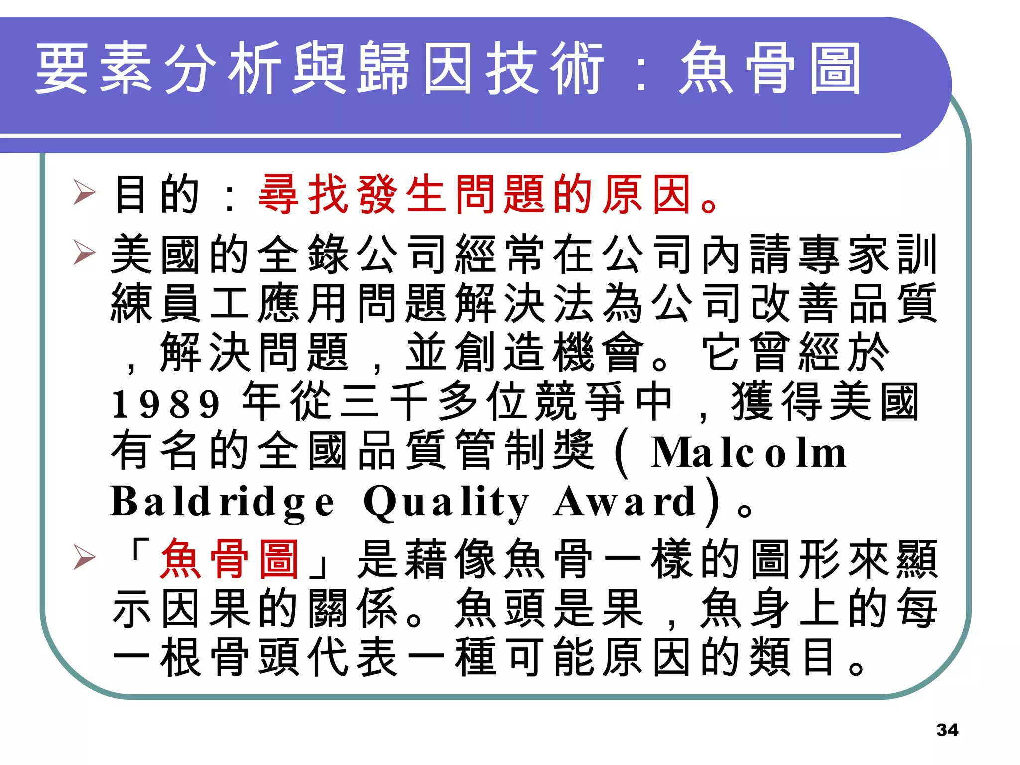 要素分析與歸因技術：魚骨圖   目的： 尋找發生問題的原因。 美國的全錄公司經常在公司內請專家訓練員工應用問題解決法為公司改善品質，解決問題，並創造機會。它曾經於 1989 年從三千多位競爭中，獲得美國有名的全國品質管制獎 ( Malcolm Baldridge Quality Award) 。  「 魚骨圖 」是藉像魚骨一樣的圖形來顯示因果的關係。魚頭是果，魚身上的每一根骨頭代表一種可能原因的類目。   