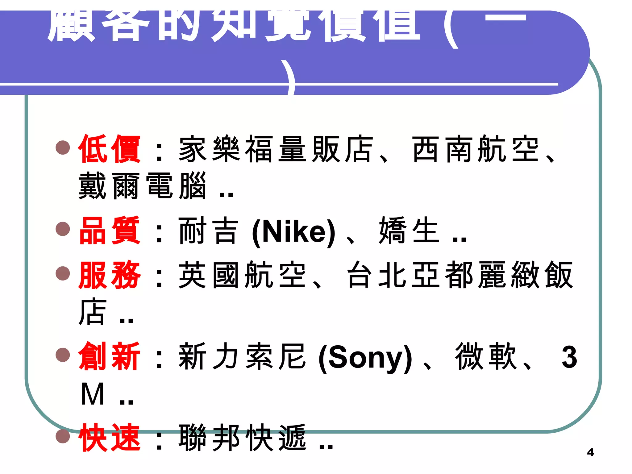 顧客的知覺價值（一） 低價 ： 家樂福量販店、西南航空、戴爾電腦 .. 品質 ： 耐吉 (Nike) 、嬌生 .. 服務 ： 英國航空、台北亞都麗緻飯店 .. 創新 ： 新力索尼 (Sony) 、微軟、 3 Ｍ .. 快速 ： 聯邦快遞 .. 