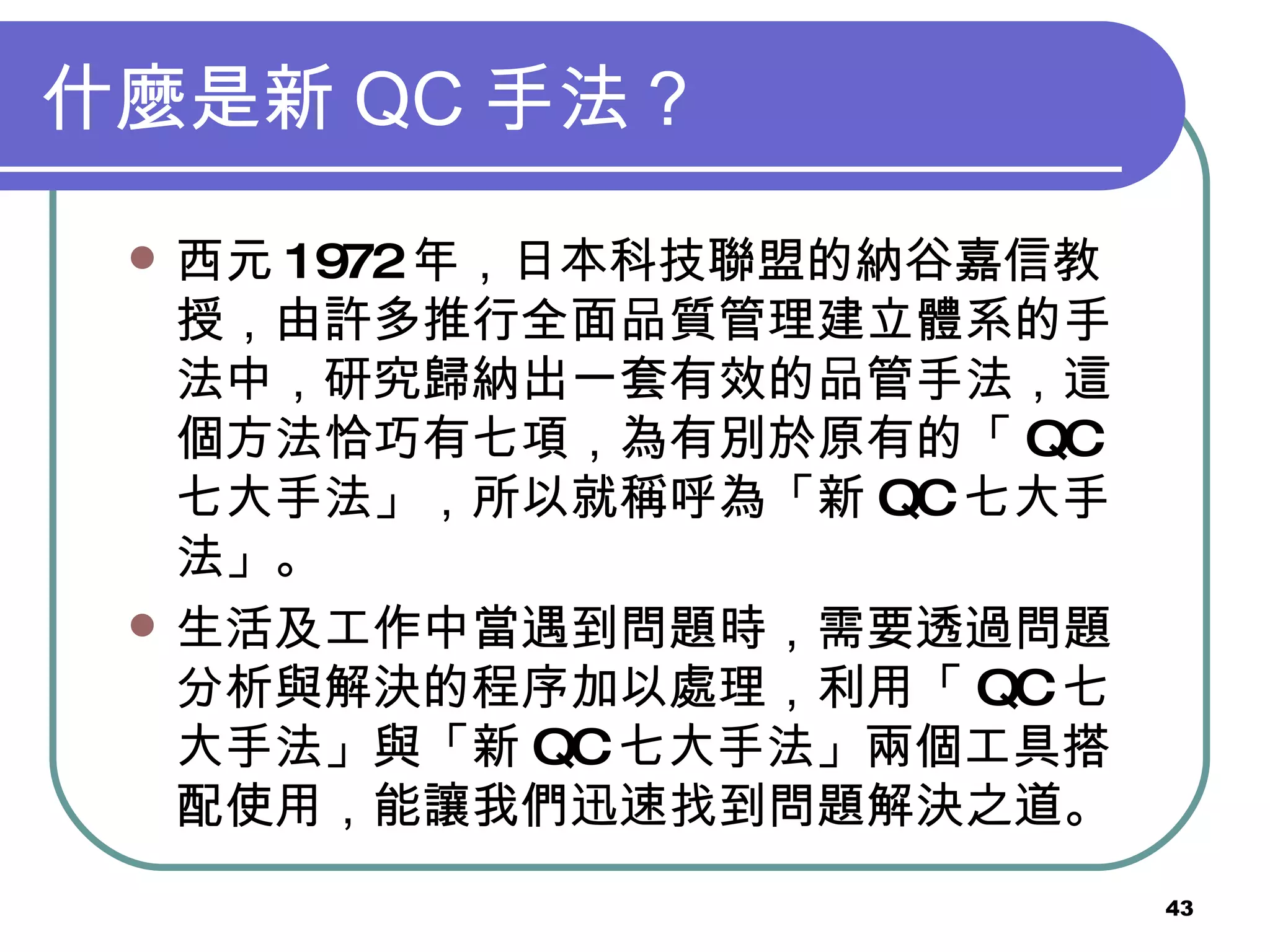 什麼是新 QC 手法？ 西元 1972 年，日本科技聯盟的納谷嘉信教授，由許多推行全面品質管理建立體系的手法中，研究歸納出一套有效的品管手法，這個方法恰巧有七項，為有別於原有的「 QC 七大手法」，所以就稱呼為「新 QC 七大手法」。 生活及工作中當遇到問題時，需要透過問題分析與解決的程序加以處理，利用「 QC 七大手法」與「新 QC 七大手法」兩個工具搭配使用，能讓我們迅速找到問題解決之道。 