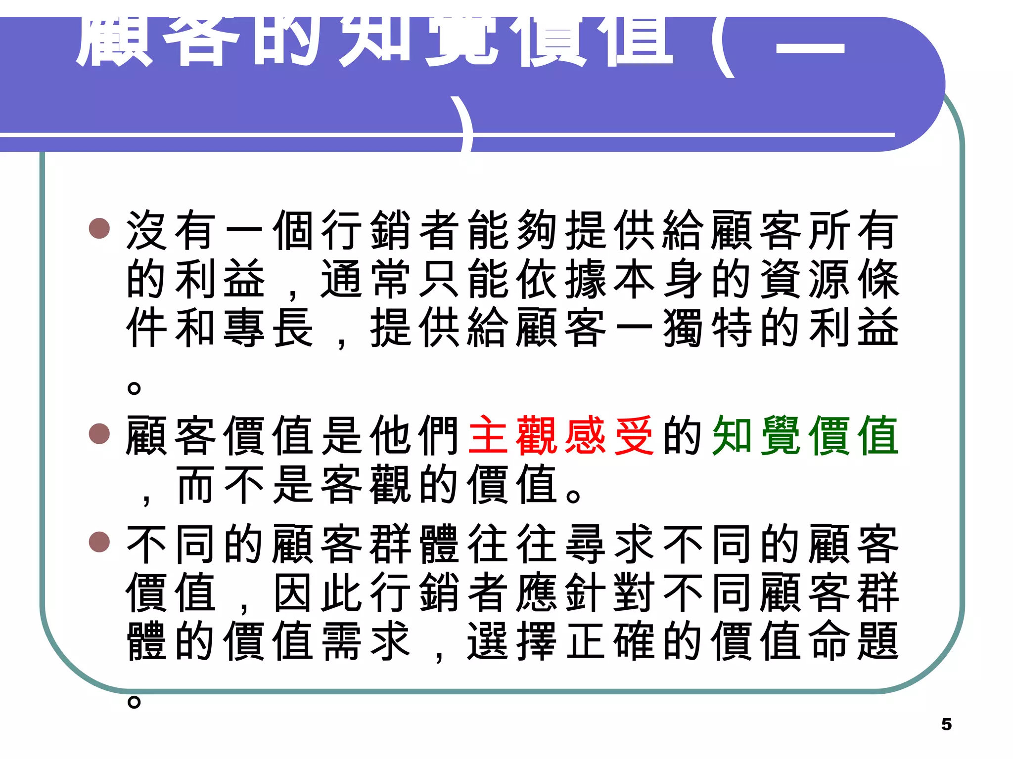 顧客的知覺價值（二） 沒有一個行銷者能夠提供給顧客所有的利益，通常只能依據本身的資源條件和專長，提供給顧客一獨特的利益。 顧客價值是他們 主觀感受 的 知覺價值 ，而不是客觀的價值。 不同的顧客群體往往尋求不同的顧客價值，因此行銷者應針對不同顧客群體的價值需求，選擇正確的價值命題。 