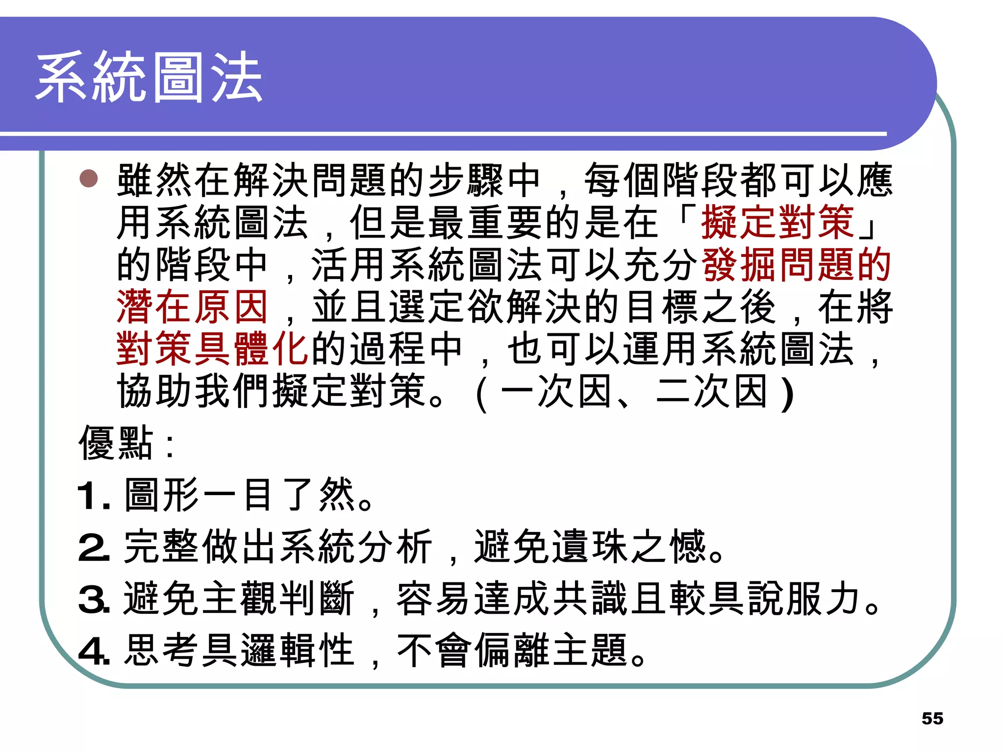 系統圖法 雖然在解決問題的步驟中，每個階段都可以應用系統圖法，但是最重要的是在「 擬定對策 」的階段中，活用系統圖法可以充分 發掘問題的潛在原因 ，並且選定欲解決的目標之後，在將 對策具體化 的過程中，也可以運用系統圖法，協助我們擬定對策。 ( 一次因、二次因 ) 優點 : 1. 圖形一目了然。 2. 完整做出系統分析，避免遺珠之憾。 3. 避免主觀判斷，容易達成共識且較具說服力。 4. 思考具邏輯性，不會偏離主題。 