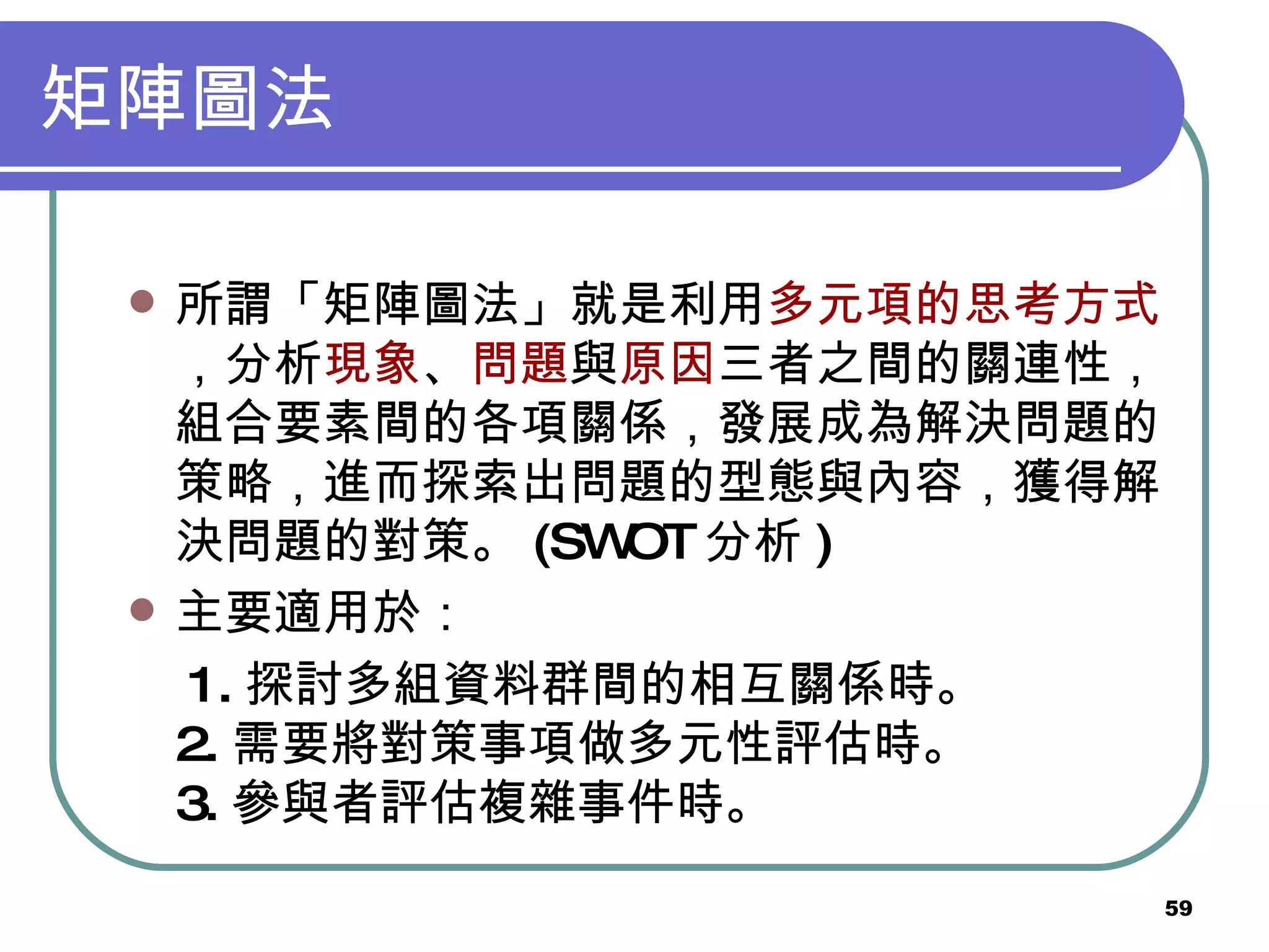 矩陣圖法 所謂「矩陣圖法」就是利用 多元項的思考方式 ，分析 現象 、 問題 與 原因 三者之間的關連性，組合要素間的各項關係，發展成為解決問題的策略，進而探索出問題的型態與內容，獲得解決問題的對策。 (SWOT 分析 ) 主要適用於： 　 1. 探討多組資料群間的相互關係時。 2. 需要將對策事項做多元性評估時。 3. 參與者評估複雜事件時。 