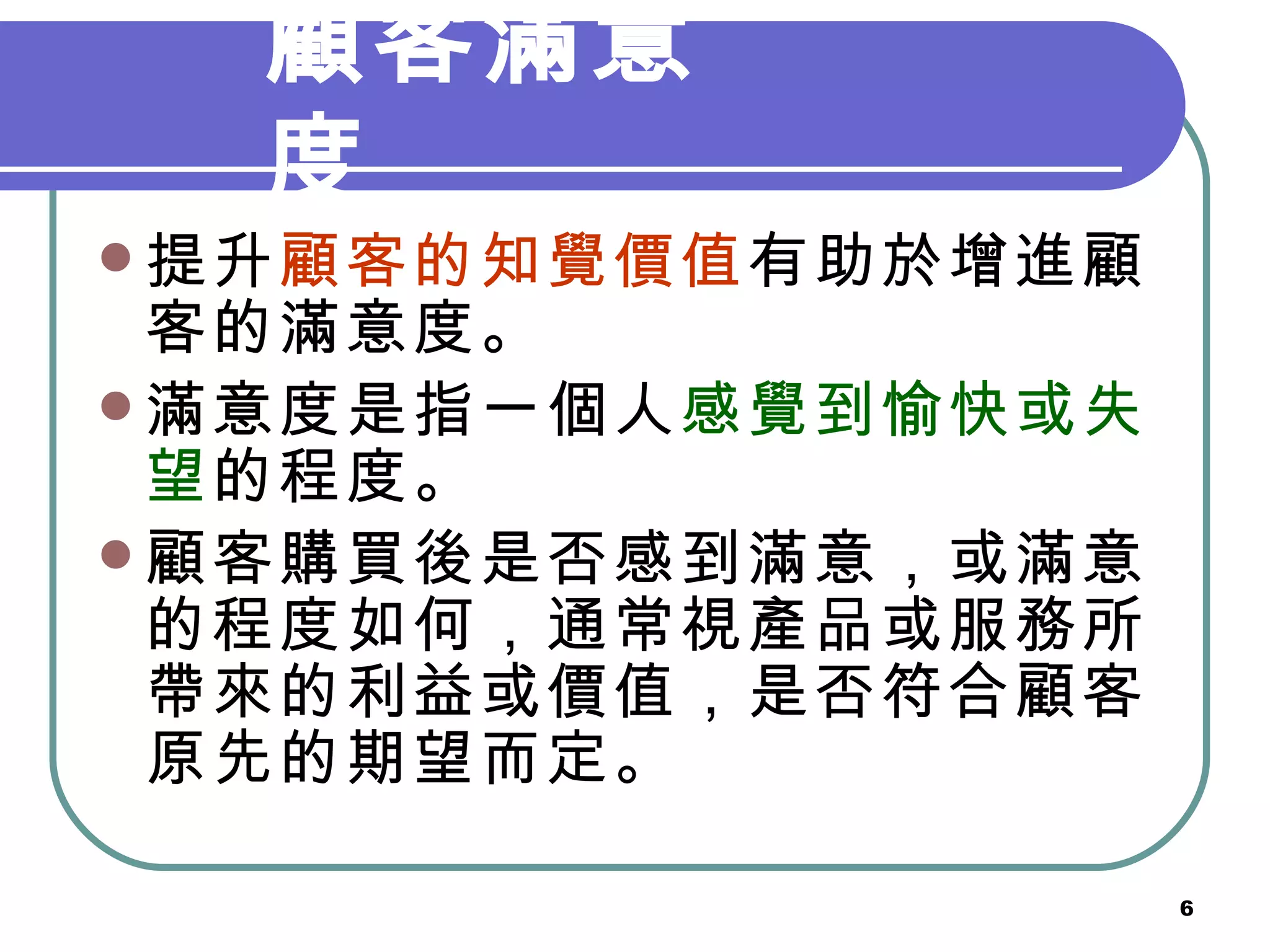 顧客滿意度 提升 顧客的知覺價值 有助於增進顧客的滿意度。 滿意度是指一個人 感覺到愉快或失望 的程度。 顧客購買後是否感到滿意，或滿意的程度如何，通常視產品或服務所帶來的利益或價值，是否符合顧客原先的期望而定。 