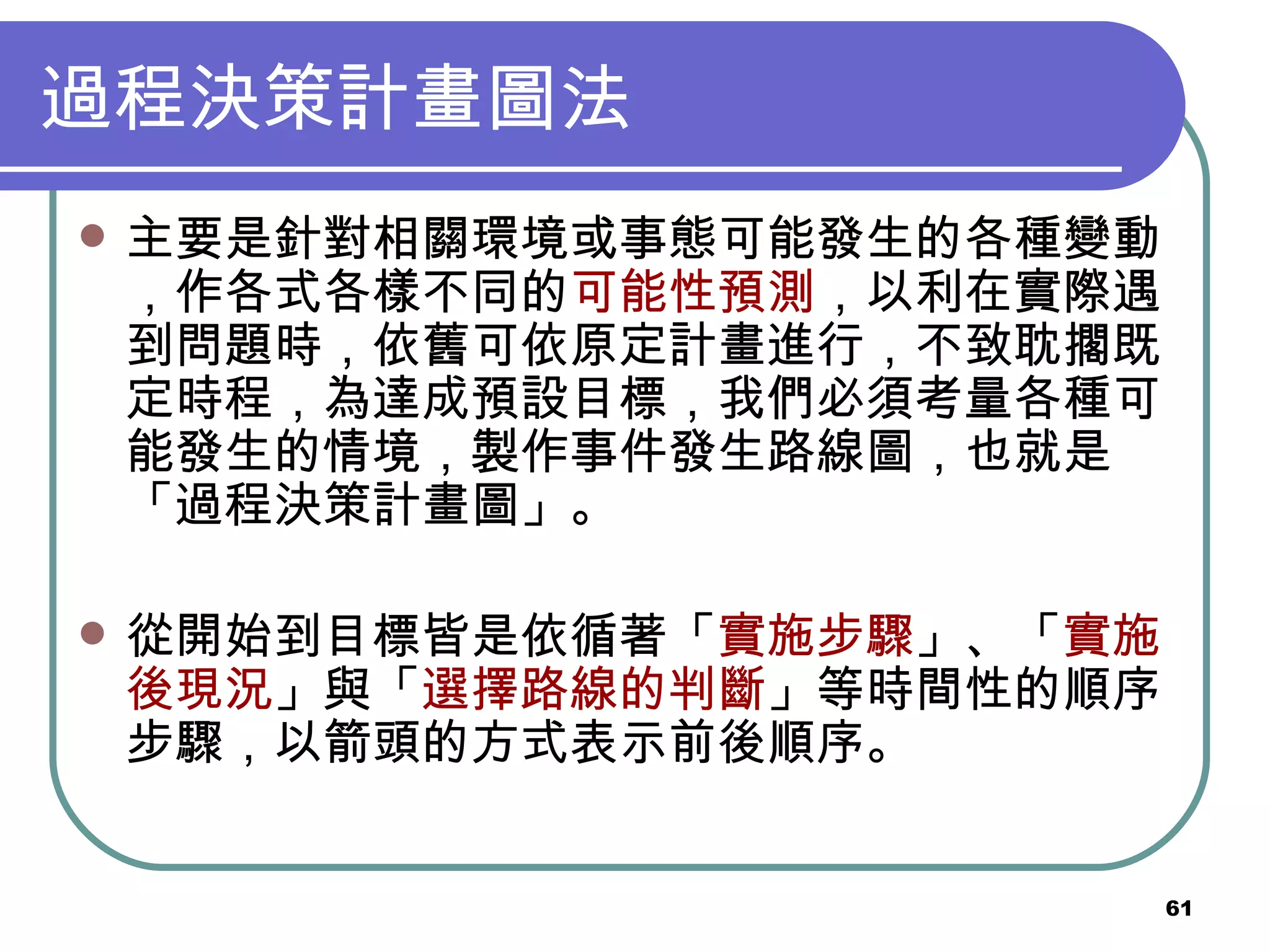 過程決策計畫圖法 主要是針對相關環境或事態可能發生的各種變動，作各式各樣不同的 可能性預測 ，以利在實際遇到問題時，依舊可依原定計畫進行，不致耽擱既定時程，為達成預設目標，我們必須考量各種可能發生的情境，製作事件發生路線圖，也就是「過程決策計畫圖」。 從開始到目標皆是依循著「 實施步驟 」、「 實施後現況 」與「 選擇路線的判斷 」等時間性的順序步驟，以箭頭的方式表示前後順序。 