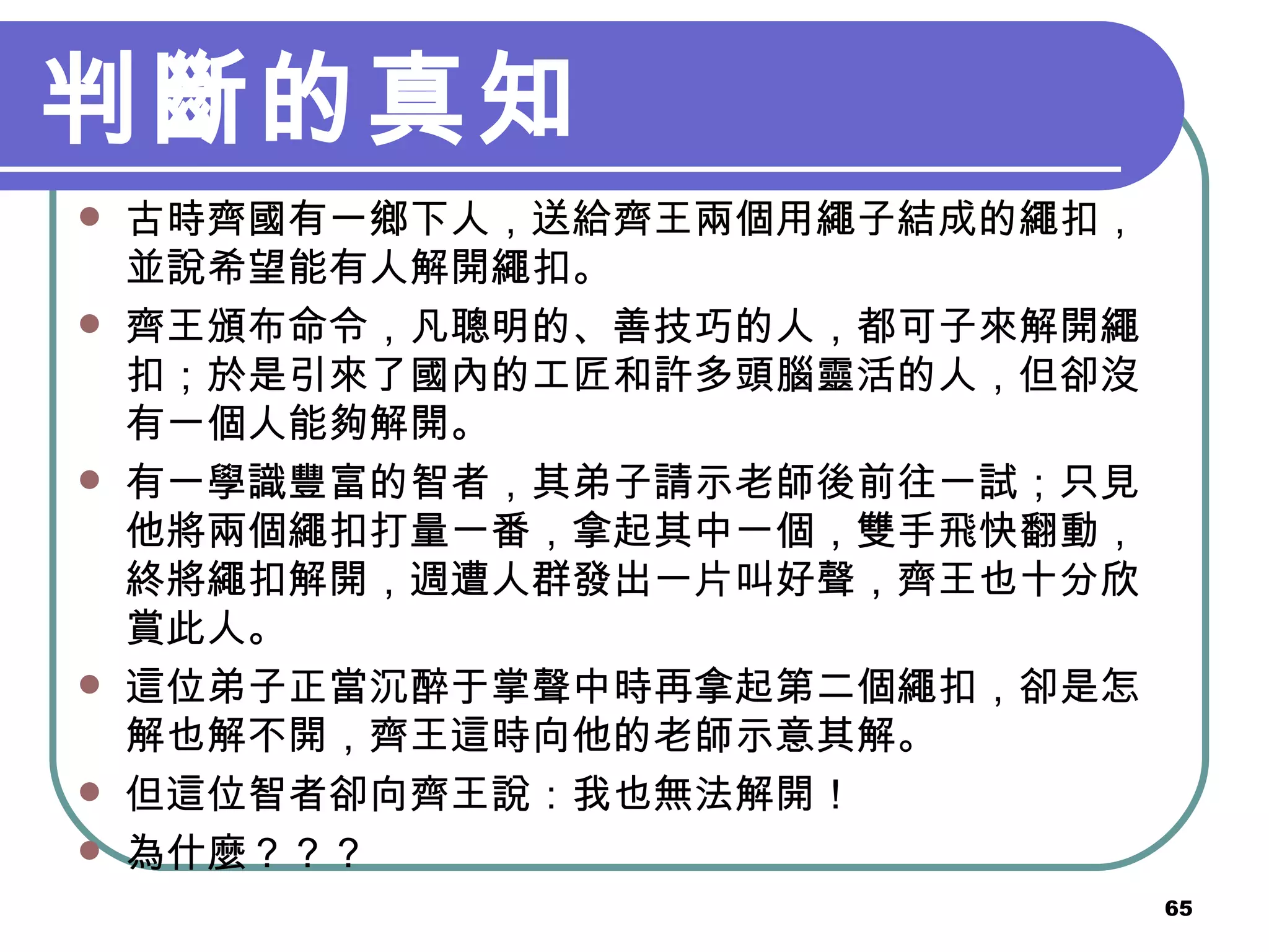 判斷的真知 古時齊國有一鄉下人，送給齊王兩個用繩子結成的繩扣，並說希望能有人解開繩扣 。 齊王頒布命令，凡聰明的、善技巧的人，都可子來解開繩扣；於是引來了國內的工匠和許多頭腦靈活的人，但卻沒有一個人能夠解開 。 有一學識豐富的智者，其弟子請示老師後前往一試；只見他將兩個繩扣打量一番，拿起其中一個，雙手飛快翻動，終將繩扣解開，週遭人群發出一片叫好聲，齊王也十分欣賞此人 。 這位弟子正當沉醉于掌聲中時再拿起第二個繩扣，卻是怎解也解不開，齊王這時向他的老師示意其解 。 但這位智者卻向齊王說：我也無法解開！ 為什麼？？？ 