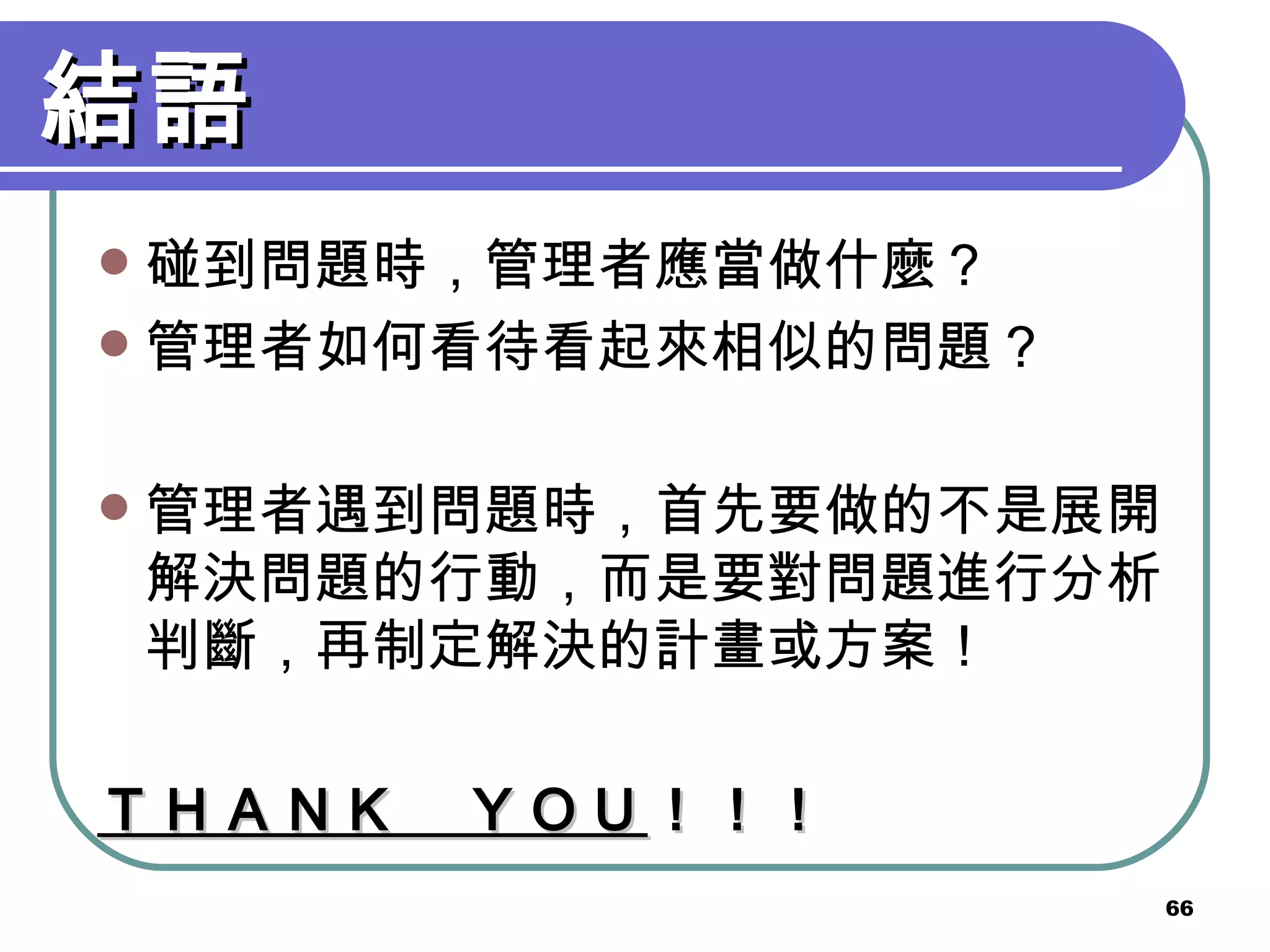 結語 碰到問題時，管理者應當做什麼？ 管理者如何看待看起來相似的問題？ 管理者遇到問題時，首先要做的不是展開解決問題的行動，而是要對問題進行分析判斷，再制定解決的計畫或方案！ ＴＨＡＮＫ　ＹＯＵ ！！！ 