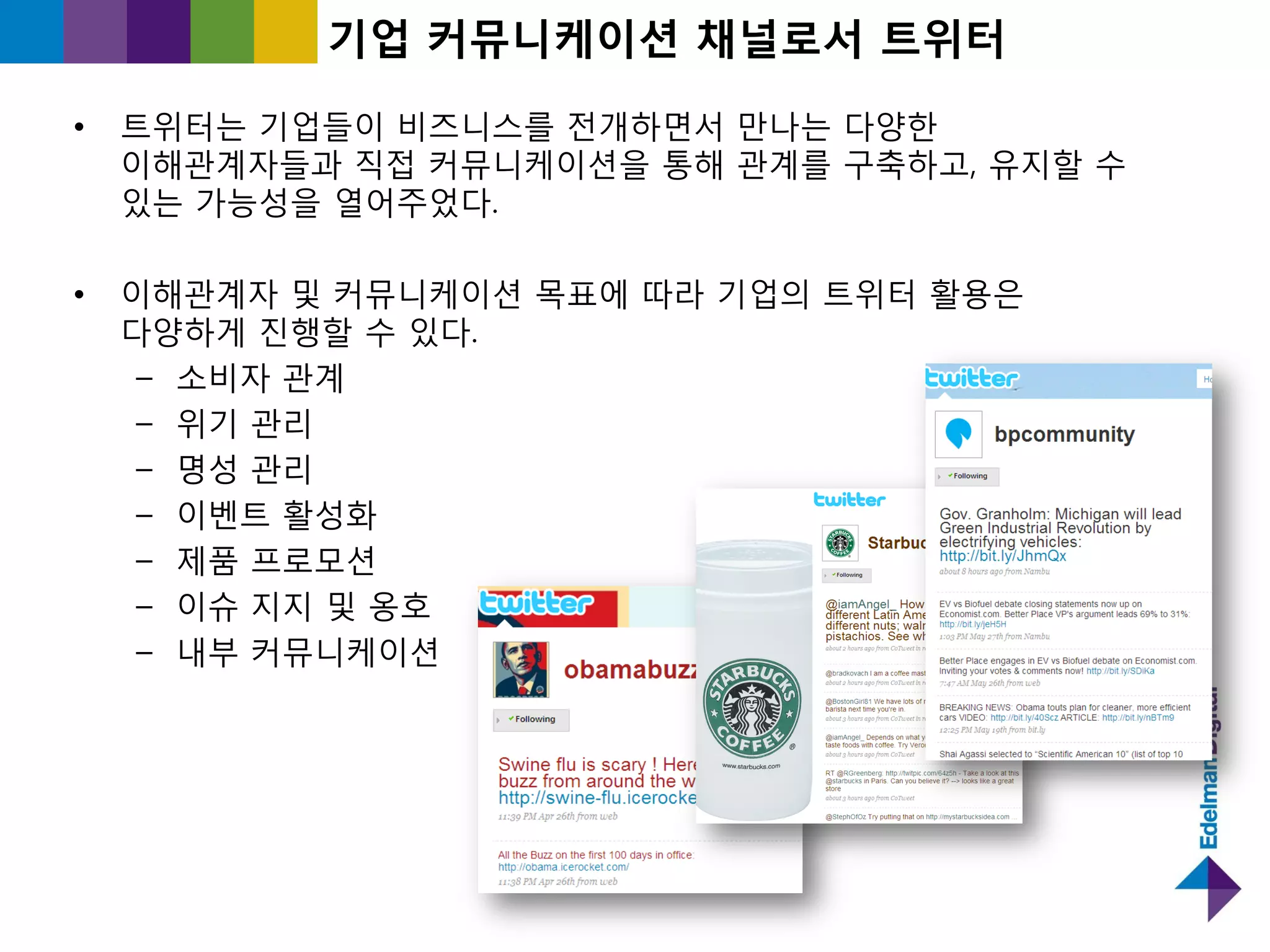 기업 커뮤니케이션 찿널로서 트위터

•   트위터는 기업들이 비즈니스를 젂개하면서 만나는 다양핚
    이해관계자들과 직접 커뮤니케이션을 통해 관계를 구축하고, 유지핛 수
    있는 가능성을 열어주었다.

•   이해관계자 및 커뮤니케이션 목표에 따라 기업의 트위터 홗용은
    다양하게 짂행핛 수 있다.
     – 소비자 관계
     – 위기 관리
     – 명성 관리
     – 이벤트 홗성화
     – 제품 프로모션
     – 이슈 지지 및 옹호
     – 내부 커뮤니케이션
 