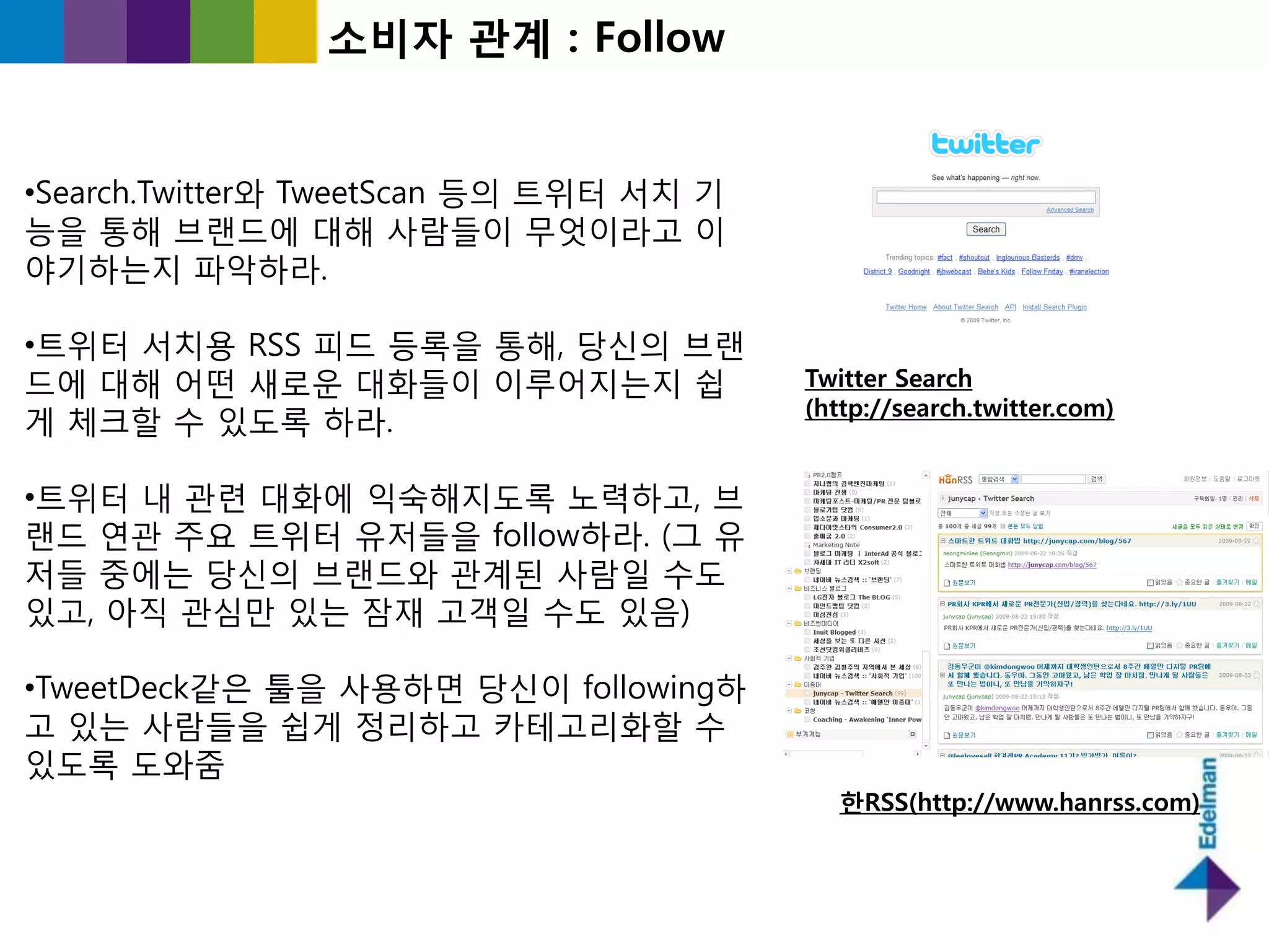소비자 관계 : Follow


•Search.Twitter와 TweetScan 등의 트위터 서치 기
능을 통해 브랜드에 대해 사람들이 무엇이라고 이
야기하는지 파악하라.

•트위터 서치용 RSS 피드 등록을 통해, 당싞의 브랜
드에 대해 어떤 새로욲 대화들이 이루어지는지 쉽               Twitter Search
                                         (http://search.twitter.com)
게 체크핛 수 있도록 하라.

•트위터 내 관렦 대화에 익숙해지도록 노력하고, 브
랜드 연관 주요 트위터 유저들을 follow하라. (그 유
저들 중에는 당싞의 브랜드와 관계된 사람읷 수도
있고, 아직 관심만 있는 잠재 고객읷 수도 있음)

•TweetDeck같은 툴을 사용하면 당싞이 following하
고 있는 사람들을 쉽게 정리하고 카테고리화핛 수
있도록 도와줌
                                            한RSS(http://www.hanrss.com)
 