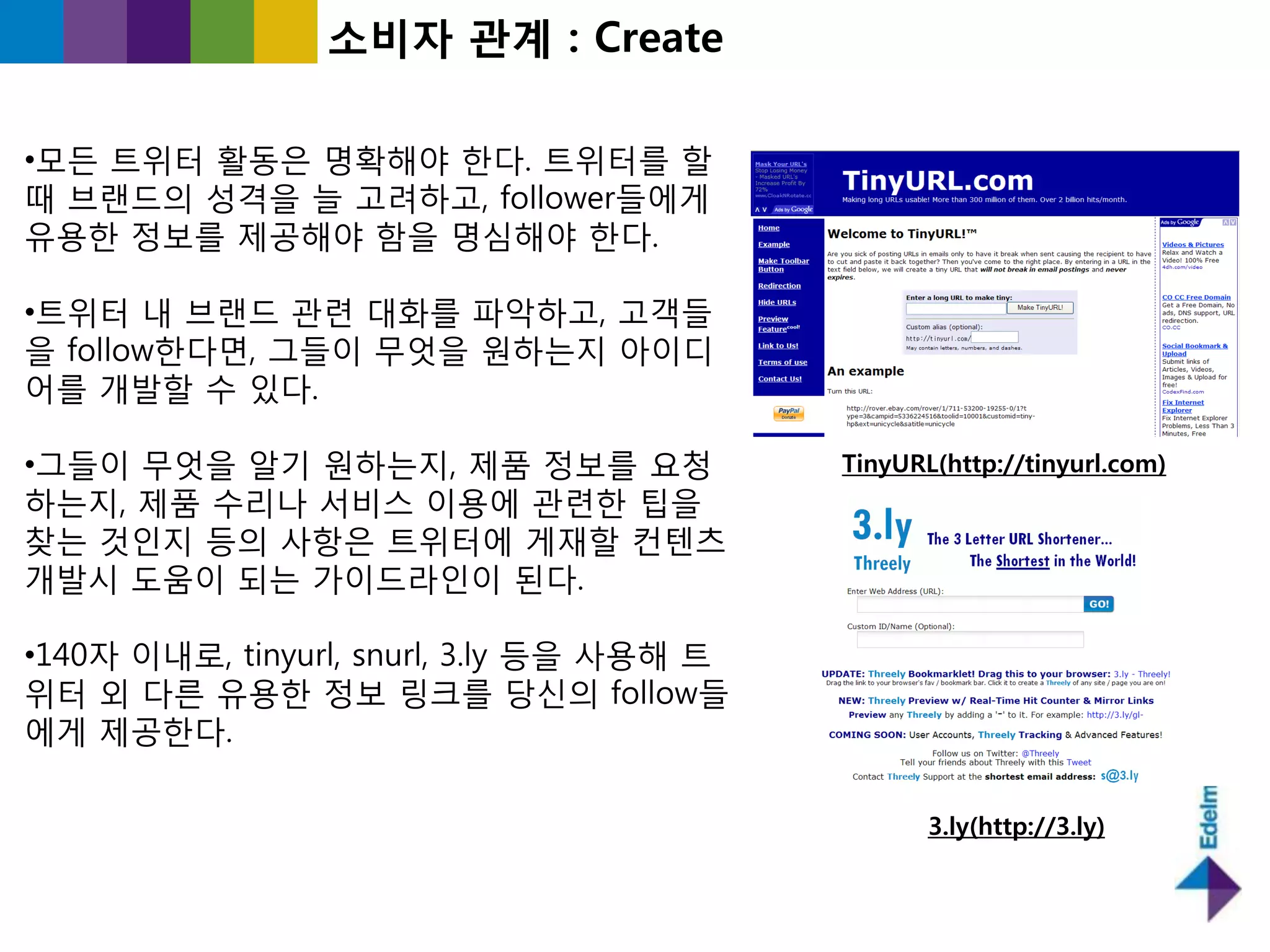 소비자 관계 : Create

•모든 트위터 홗동은 명확해야 핚다. 트위터를 핛
때 브랜드의 성격을 늘 고려하고, follower들에게
유용핚 정보를 제공해야 함을 명심해야 핚다.

•트위터 내 브랜드 관렦 대화를 파악하고, 고객들
을 follow핚다면, 그들이 무엇을 원하는지 아이디
어를 개발핛 수 있다.

•그들이 무엇을 알기 원하는지, 제품 정보를 요청                TinyURL(http://tinyurl.com)
하는지, 제품 수리나 서비스 이용에 관렦핚 팁을
찾는 것읶지 등의 사항은 트위터에 게재핛 컨텐츠
개발시 도움이 되는 가이드라읶이 된다.

•140자 이내로, tinyurl, snurl, 3.ly 등을 사용해 트
위터 외 다른 유용핚 정보 링크를 당싞의 follow들
에게 제공핚다.

                                                  3.ly(http://3.ly)
 