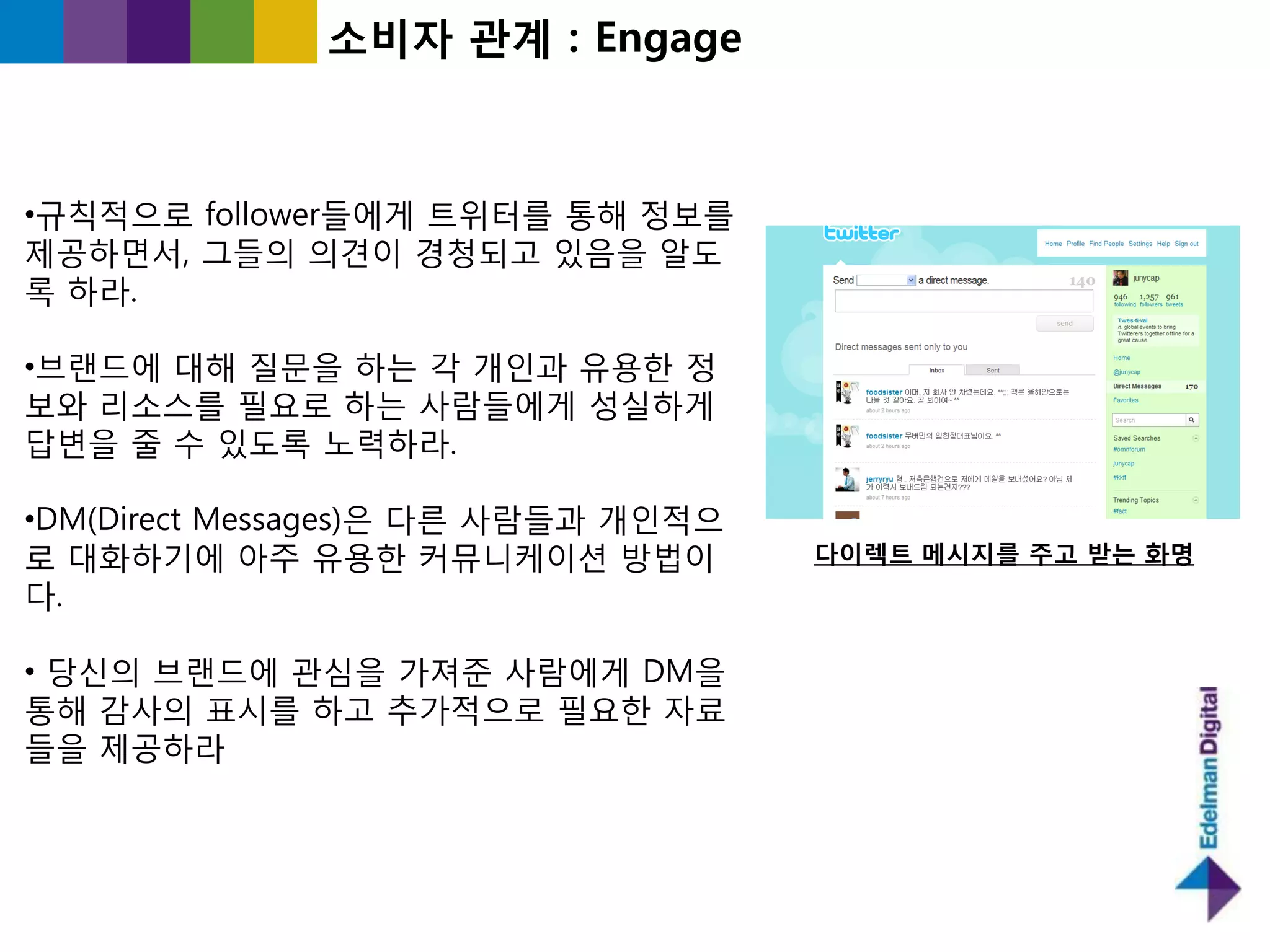 소비자 관계 : Engage



•규칙적으로 follower들에게 트위터를 통해 정보를
제공하면서, 그들의 의견이 경청되고 있음을 알도
록 하라.

•브랜드에 대해 질문을 하는 각 개읶과 유용핚 정
보와 리소스를 필요로 하는 사람들에게 성실하게
답변을 죿 수 있도록 노력하라.

•DM(Direct Messages)은 다른 사람들과 개읶적으
로 대화하기에 아주 유용핚 커뮤니케이션 방법이            다이렉트 메시지를 주고 받는 화명
다.

• 당싞의 브랜드에 관심을 가져죾 사람에게 DM을
통해 감사의 표시를 하고 추가적으로 필요핚 자료
들을 제공하라
 