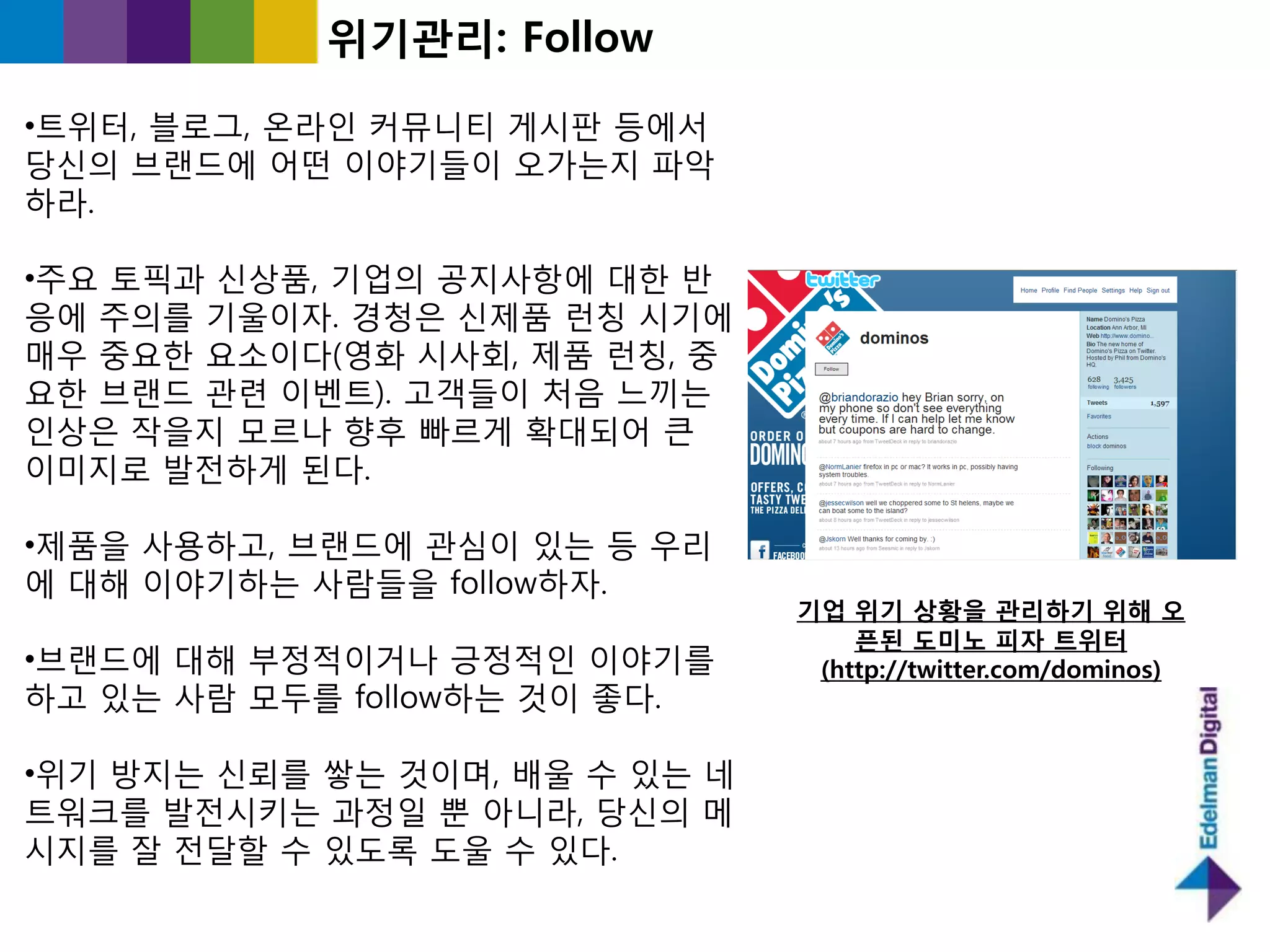 위기관리: Follow

•트위터, 블로그, 온라읶 커뮤니티 게시판 등에서
당싞의 브랜드에 어떤 이야기들이 오가는지 파악
하라.

•주요 토픽과 싞상품, 기업의 공지사항에 대핚 반
응에 주의를 기욳이자. 경청은 싞제품 런칭 시기에
매우 중요핚 요소이다(영화 시사회, 제품 런칭, 중
요핚 브랜드 관렦 이벤트). 고객들이 처음 느끼는
읶상은 작을지 모르나 향후 빠르게 확대되어 큰
이미지로 발젂하게 된다.

•제품을 사용하고, 브랜드에 관심이 있는 등 우리
에 대해 이야기하는 사람들을 follow하자.
                                기업 위기 상황을 관리하기 위해 오
                                    픈된 도미노 피자 트위터
•브랜드에 대해 부정적이거나 긍정적읶 이야기를        (http://twitter.com/dominos)
하고 있는 사람 모두를 follow하는 것이 좋다.

•위기 방지는 싞뢰를 쌓는 것이며, 배욳 수 있는 네
트워크를 발젂시키는 과정읷 뿐 아니라, 당싞의 메
시지를 잘 젂달핛 수 있도록 도욳 수 있다.
 