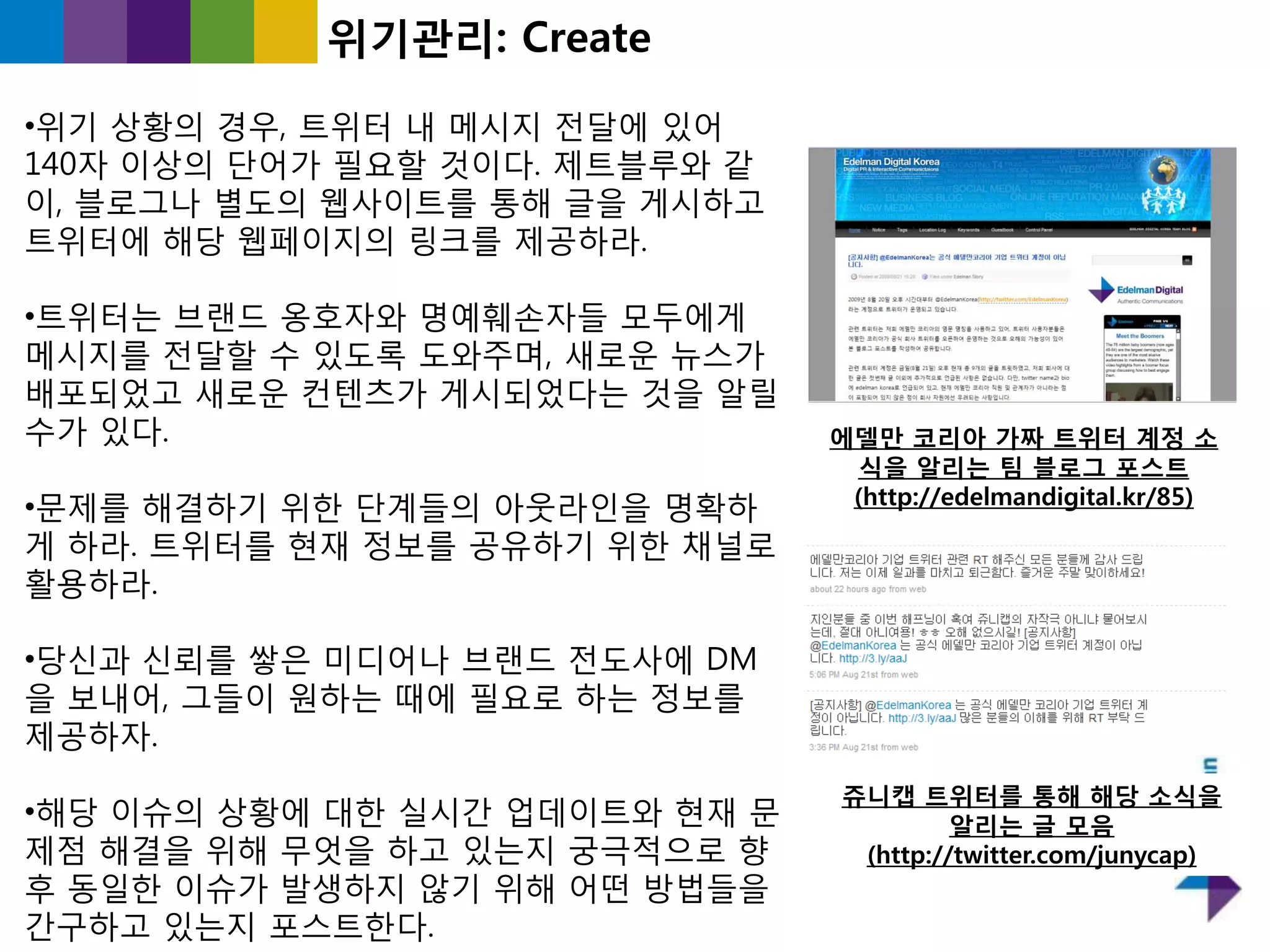 위기관리: Create

•위기 상황의 경우, 트위터 내 메시지 젂달에 있어
140자 이상의 단어가 필요핛 것이다. 제트블루와 같
이, 블로그나 별도의 웹사이트를 통해 글을 게시하고
트위터에 해당 웹페이지의 링크를 제공하라.

•트위터는 브랜드 옹호자와 명예훼손자들 모두에게
메시지를 젂달핛 수 있도록 도와주며, 새로욲 뉴스가
배포되었고 새로욲 컨텐츠가 게시되었다는 것을 알릯
수가 있다.                          에델만 코리아 가짜 트위터 계정 소
                                  식을 알리는 팀 블로그 포스트
•문제를 해결하기 위핚 단계들의 아웃라읶을 명확하      (http://edelmandigital.kr/85)

게 하라. 트위터를 현재 정보를 공유하기 위핚 찿널로
홗용하라.

•당싞과 싞뢰를 쌓은 미디어나 브랜드 젂도사에 DM
을 보내어, 그들이 원하는 때에 필요로 하는 정보를
제공하자.
                                쥬니캡 트위터를 통해 해당 소식을
•해당 이슈의 상황에 대핚 실시갂 업데이트와 현재 문            알리는 글 모음
제점 해결을 위해 무엇을 하고 있는지 궁극적으로 향     (http://twitter.com/junycap)
후 동읷핚 이슈가 발생하지 않기 위해 어떤 방법들을
갂구하고 있는지 포스트핚다.
 
