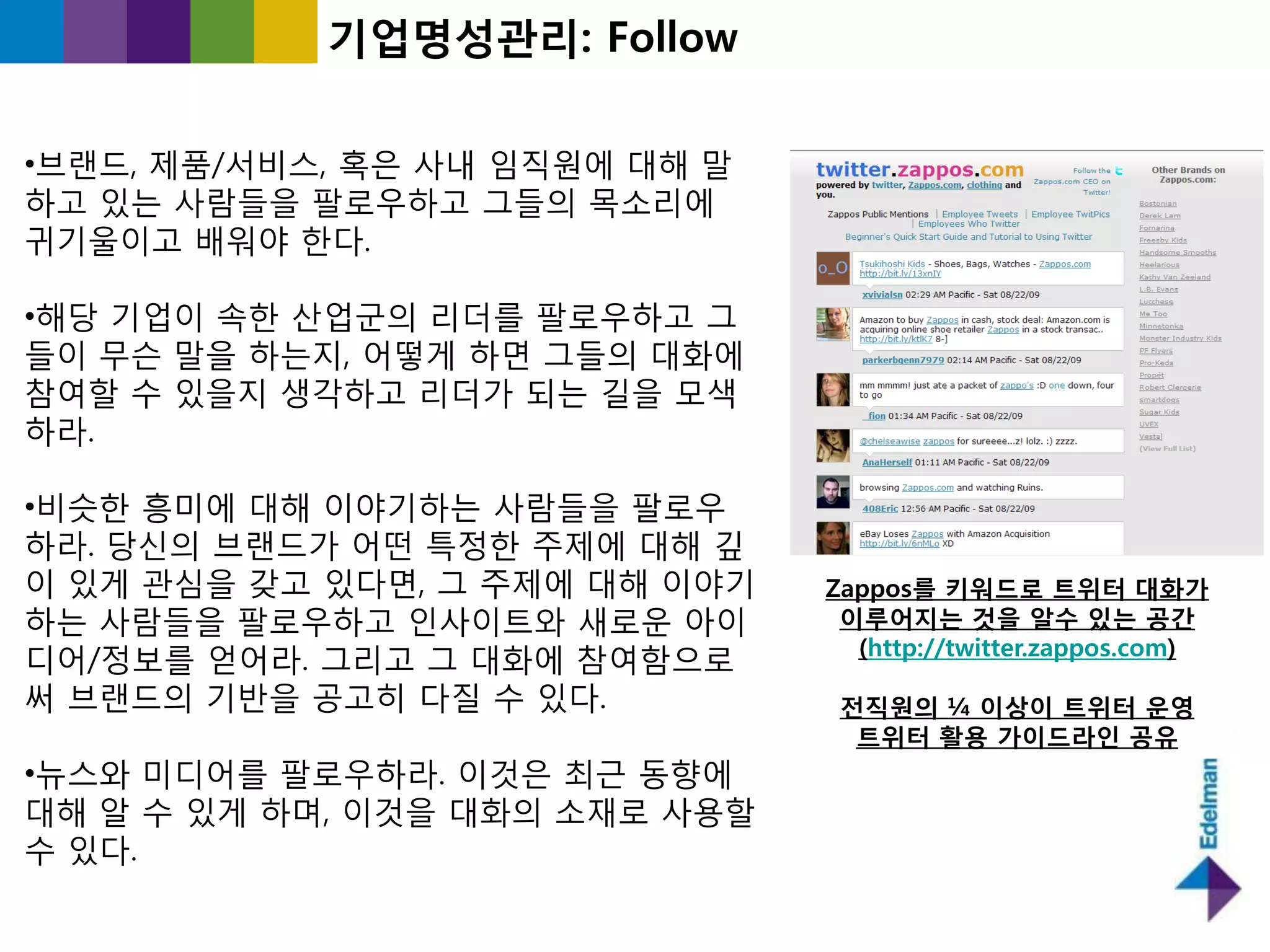 기업명성관리: Follow

•브랜드, 제품/서비스, 혹은 사내 임직원에 대해 말
하고 있는 사람들을 팔로우하고 그들의 목소리에
귀기욳이고 배워야 핚다.

•해당 기업이 속핚 산업굮의 리더를 팔로우하고 그
들이 무슨 말을 하는지, 어떻게 하면 그들의 대화에
참여핛 수 있을지 생각하고 리더가 되는 길을 모색
하라.

•비슷핚 흥미에 대해 이야기하는 사람들을 팔로우
하라. 당싞의 브랜드가 어떤 특정핚 주제에 대해 깊
이 있게 관심을 갖고 있다면, 그 주제에 대해 이야기   Zappos를 키워드로 트위터 대화가
하는 사람들을 팔로우하고 읶사이트와 새로욲 아이       이루어지는 것을 알수 있는 공간
                                  (http://twitter.zappos.com)
디어/정보를 얻어라. 그리고 그 대화에 참여함으로
써 브랜드의 기반을 공고히 다질 수 있다.          젂직원의 ¼ 이상이 트위터 운영
                                  트위터 홗용 가이드라인 공유
•뉴스와 미디어를 팔로우하라. 이것은 최귺 동향에
대해 알 수 있게 하며, 이것을 대화의 소재로 사용핛
수 있다.
 