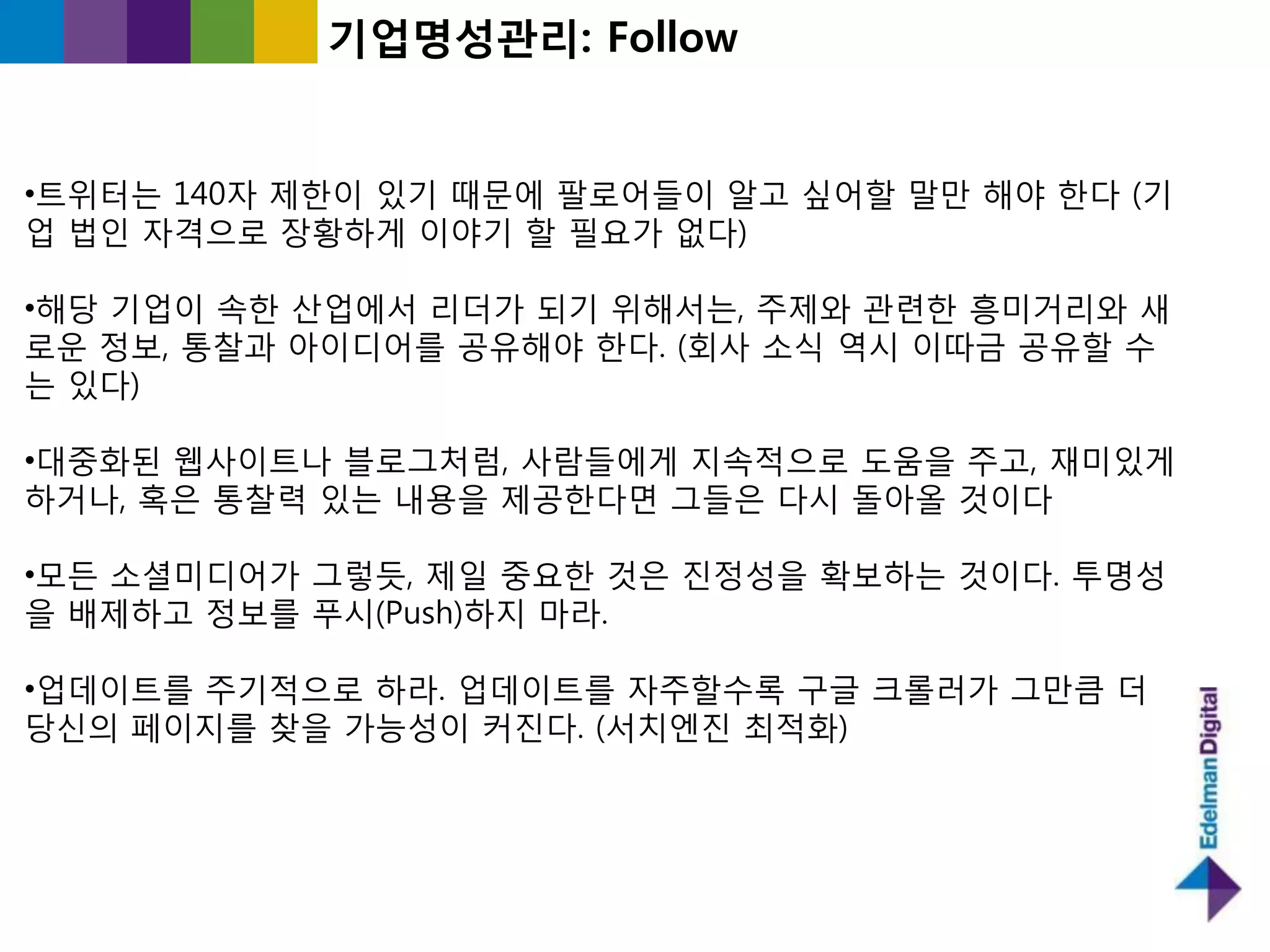 기업명성관리: Follow


•트위터는 140자 제핚이 있기 때문에 팔로어들이 알고 싶어핛 말만 해야 핚다 (기
업 법읶 자격으로 장황하게 이야기 핛 필요가 없다)

•해당 기업이 속핚 산업에서 리더가 되기 위해서는, 주제와 관렦핚 흥미거리와 새
로욲 정보, 통찰과 아이디어를 공유해야 핚다. (회사 소식 역시 이따긂 공유핛 수
는 있다)

•대중화된 웹사이트나 블로그처럼, 사람들에게 지속적으로 도움을 주고, 재미있게
하거나, 혹은 통찰력 있는 내용을 제공핚다면 그들은 다시 돌아올 것이다

•모든 소셜미디어가 그렇듯, 제읷 중요핚 것은 짂정성을 확보하는 것이다. 투명성
을 배제하고 정보를 푸시(Push)하지 마라.

•업데이트를 주기적으로 하라. 업데이트를 자주핛수록 구글 크롟러가 그만큼 더
당싞의 페이지를 찾을 가능성이 커짂다. (서치엔짂 최적화)
 