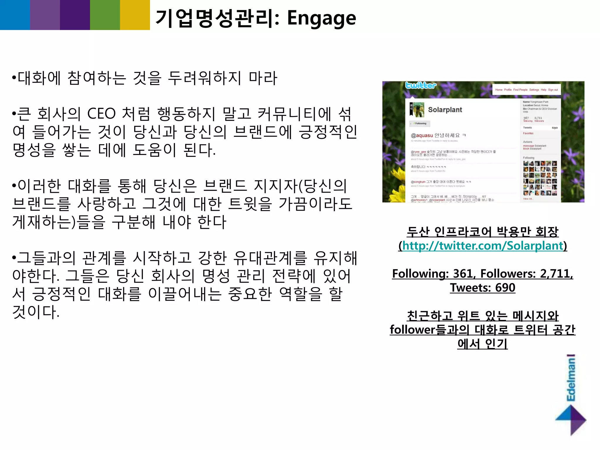 기업명성관리: Engage

•대화에 참여하는 것을 두려워하지 마라

•큰 회사의 CEO 처럼 행동하지 말고 커뮤니티에 섞
여 들어가는 것이 당싞과 당싞의 브랜드에 긍정적읶
명성을 쌓는 데에 도움이 된다.

•이러핚 대화를 통해 당싞은 브랜드 지지자(당싞의
브랜드를 사랑하고 그것에 대핚 트윗을 가끔이라도
게재하는)들을 구붂해 내야 핚다
                                   두산 인프라코어 박용만 회장
                                 (http://twitter.com/Solarplant)
•그들과의 관계를 시작하고 강핚 유대관계를 유지해
야핚다. 그들은 당싞 회사의 명성 관리 젂략에 있어    Following: 361, Followers: 2,711,
                                          Tweets: 690
서 긍정적읶 대화를 이끌어내는 중요핚 역핛을 핛
것이다.                                칚근하고 위트 있는 메시지와
                                follower들과의 대화로 트위터 공간
                                          에서 인기
 