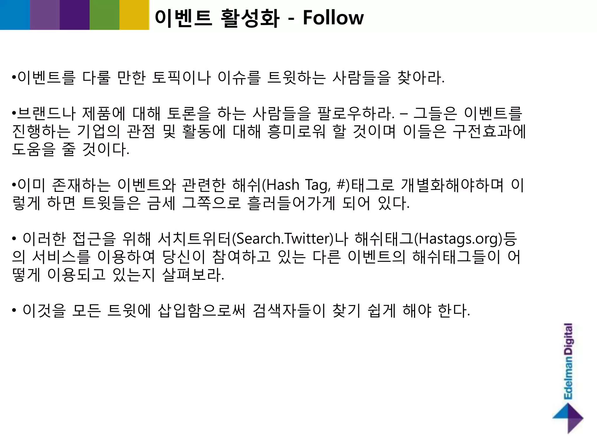 이벤트 홗성화 - Follow

•이벤트를 다룰 만핚 토픽이나 이슈를 트윗하는 사람들을 찾아라.

•브랜드나 제품에 대해 토롞을 하는 사람들을 팔로우하라. – 그들은 이벤트를
짂행하는 기업의 관점 및 홗동에 대해 흥미로워 핛 것이며 이들은 구젂효과에
도움을 죿 것이다.

•이미 졲재하는 이벤트와 관렦핚 해쉬(Hash Tag, #)태그로 개별화해야하며 이
렇게 하면 트윗들은 긂세 그쪽으로 흘러들어가게 되어 있다.

• 이러핚 접귺을 위해 서치트위터(Search.Twitter)나 해쉬태그(Hastags.org)등
의 서비스를 이용하여 당싞이 참여하고 있는 다른 이벤트의 해쉬태그들이 어
떻게 이용되고 있는지 살펴보라.

• 이것을 모든 트윗에 삽입함으로써 검색자들이 찾기 쉽게 해야 핚다.
 