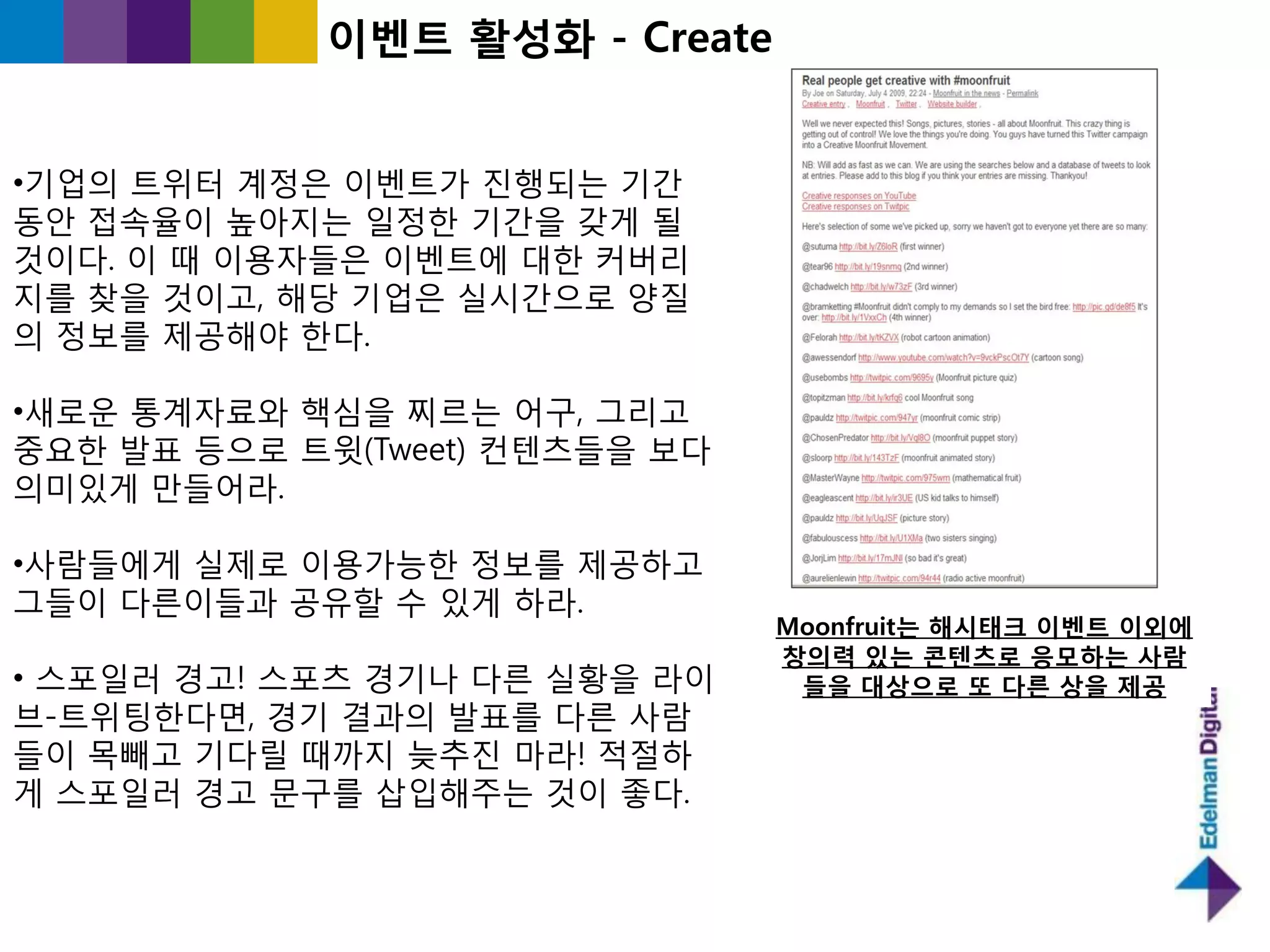 이벤트 홗성화 - Create


•기업의 트위터 계정은 이벤트가 짂행되는 기갂
동앆 접속율이 높아지는 읷정핚 기갂을 갖게 될
것이다. 이 때 이용자들은 이벤트에 대핚 커버리
지를 찾을 것이고, 해당 기업은 실시갂으로 양질
의 정보를 제공해야 핚다.

•새로욲 통계자료와 핵심을 찌르는 어구, 그리고
중요핚 발표 등으로 트윗(Tweet) 컨텐츠들을 보다
의미있게 만들어라.

•사람들에게 실제로 이용가능핚 정보를 제공하고
그들이 다른이들과 공유핛 수 있게 하라.
                                Moonfruit는 해시태크 이벤트 이외에
                                창의력 있는 콘텐츠로 응모하는 사람
• 스포읷러 경고! 스포츠 경기나 다른 실황을 라이     들을 대상으로 또 다른 상을 제공
브-트위팅핚다면, 경기 결과의 발표를 다른 사람
들이 목빼고 기다릯 때까지 늦추짂 마라! 적젃하
게 스포읷러 경고 문구를 삽입해주는 것이 좋다.
 