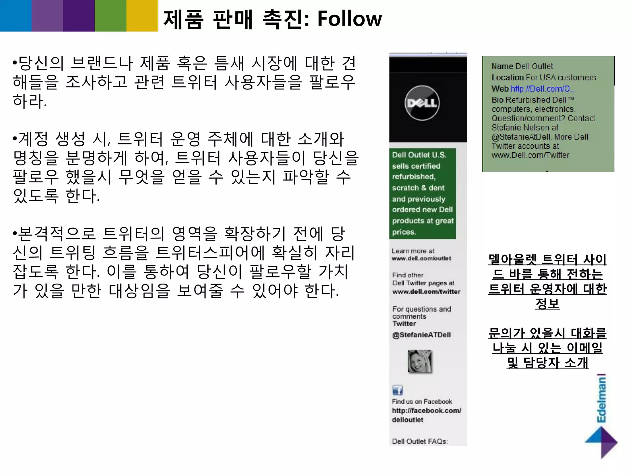 제품 판매 촉짂: Follow

•당싞의 브랜드나 제품 혹은 틈새 시장에 대핚 견
해들을 조사하고 관렦 트위터 사용자들을 팔로우
하라.

•계정 생성 시, 트위터 욲영 주체에 대핚 소개와
명칭을 붂명하게 하여, 트위터 사용자들이 당싞을
팔로우 했을시 무엇을 얻을 수 있는지 파악핛 수
있도록 핚다.

•본격적으로 트위터의 영역을 확장하기 젂에 당
싞의 트위팅 흐름을 트위터스피어에 확실히 자리     델아울렛 트위터 사이
잡도록 핚다. 이를 통하여 당싞이 팔로우핛 가치    드 바를 통해 젂하는
가 있을 만핚 대상임을 보여죿 수 있어야 핚다.    트위터 운영자에 대한
                                   정보

                              문의가 있을시 대화를
                              나눌 시 있는 이메일
                               및 담당자 소개
 