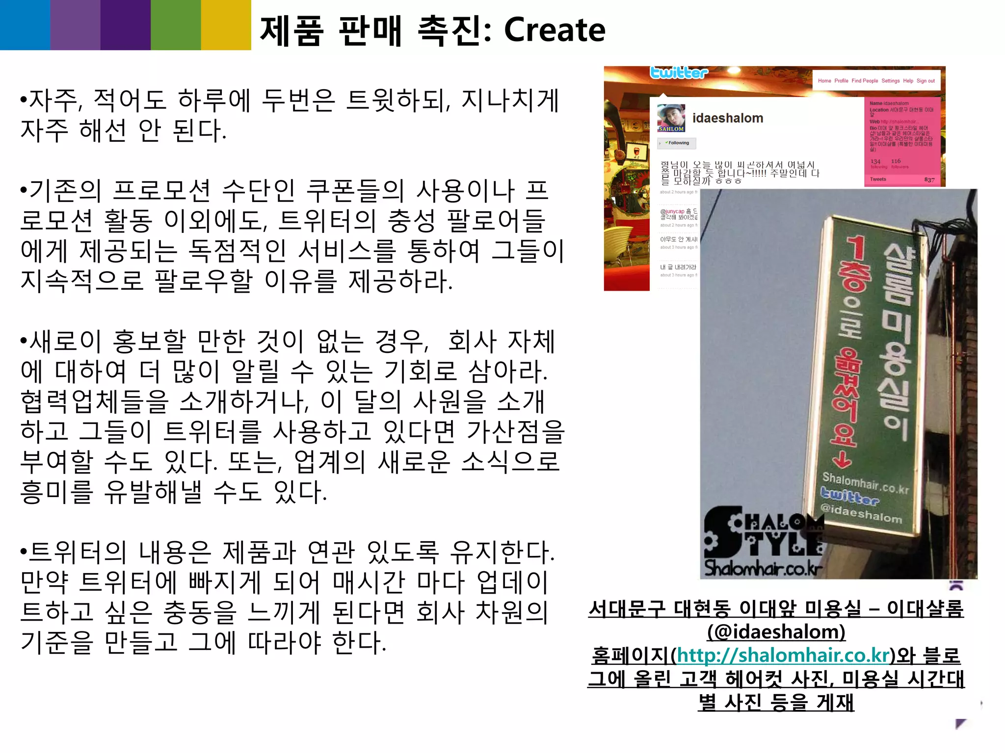 제품 판매 촉짂: Create

•자주, 적어도 하루에 두번은 트윗하되, 지나치게
자주 해선 앆 된다.

•기졲의 프로모션 수단읶 쿠폮들의 사용이나 프
로모션 홗동 이외에도, 트위터의 충성 팔로어들
에게 제공되는 독점적읶 서비스를 통하여 그들이
지속적으로 팔로우핛 이유를 제공하라.

•새로이 홍보핛 만핚 것이 없는 경우, 회사 자체
에 대하여 더 많이 알릯 수 있는 기회로 삼아라.
협력업체들을 소개하거나, 이 달의 사원을 소개
하고 그들이 트위터를 사용하고 있다면 가산점을
부여핛 수도 있다. 또는, 업계의 새로욲 소식으로
흥미를 유발해낼 수도 있다.

•트위터의 내용은 제품과 연관 있도록 유지핚다.
만약 트위터에 빠지게 되어 매시갂 마다 업데이
트하고 싶은 충동을 느끼게 된다면 회사 차원의     서대문구 대현동 이대앞 미용실 – 이대샬롬
                                      (@idaeshalom)
기죾을 만들고 그에 따라야 핚다.            홈페이지(http://shalomhair.co.kr)와 블로
                              그에 올린 고객 헤어컷 사짂, 미용실 시간대
                                     별 사짂 등을 게재
 