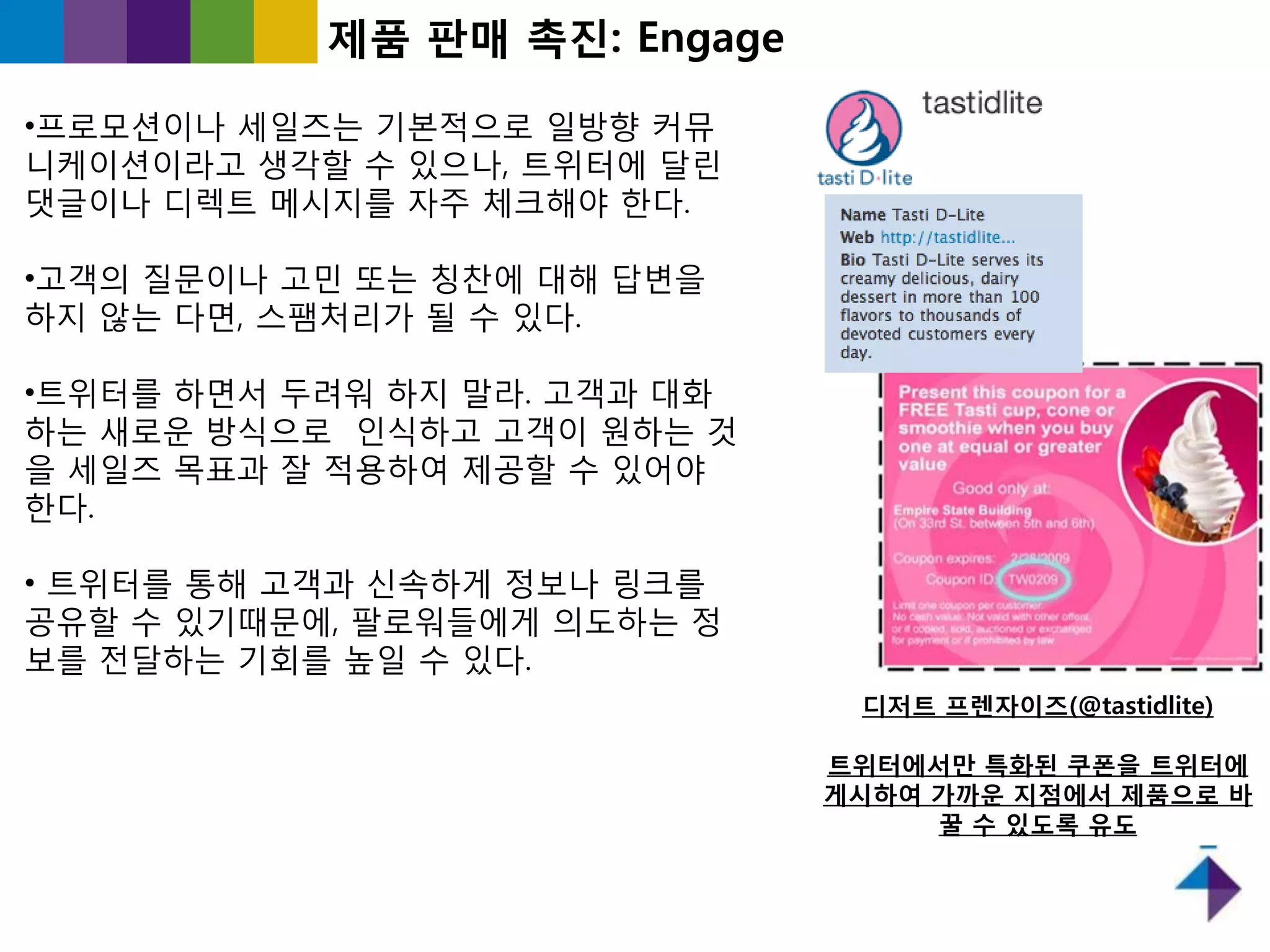제품 판매 촉짂: Engage

•프로모션이나 세읷즈는 기본적으로 읷방향 커뮤
니케이션이라고 생각핛 수 있으나, 트위터에 달릮
댓글이나 디렉트 메시지를 자주 체크해야 핚다.

•고객의 질문이나 고민 또는 칭찬에 대해 답변을
하지 않는 다면, 스팸처리가 될 수 있다.

•트위터를 하면서 두려워 하지 말라. 고객과 대화
하는 새로욲 방식으로 읶식하고 고객이 원하는 것
을 세읷즈 목표과 잘 적용하여 제공핛 수 있어야
핚다.

• 트위터를 통해 고객과 싞속하게 정보나 링크를
공유핛 수 있기때문에, 팔로워들에게 의도하는 정
보를 젂달하는 기회를 높읷 수 있다.
                               디저트 프렌자이즈(@tastidlite)

                              트위터에서만 특화된 쿠폰을 트위터에
                              게시하여 가까운 지점에서 제품으로 바
                                   꿀 수 있도록 유도
 