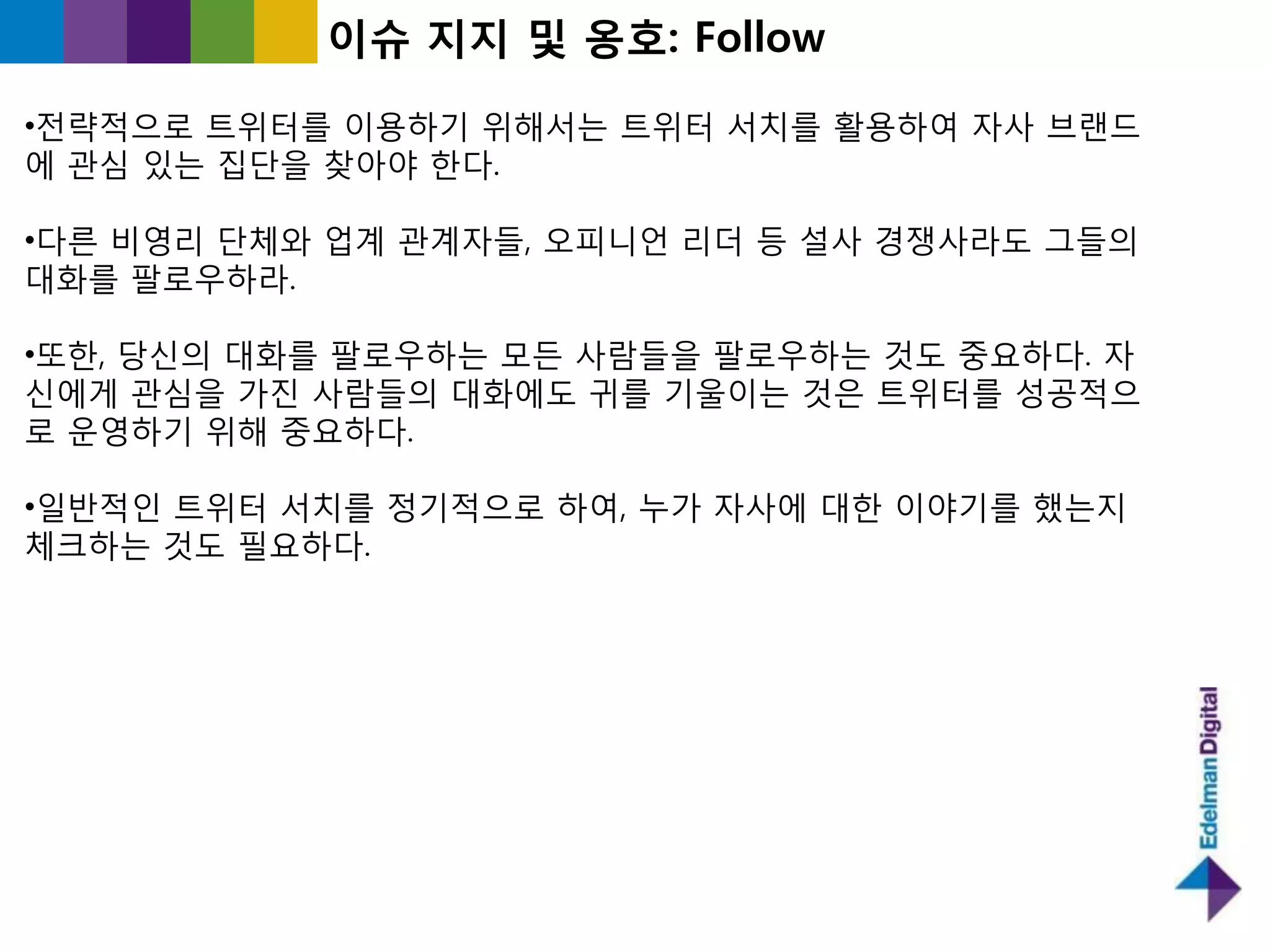 이슈 지지 및 옹호: Follow

•젂략적으로 트위터를 이용하기 위해서는 트위터 서치를 홗용하여 자사 브랜드
에 관심 있는 집단을 찾아야 핚다.

•다른 비영리 단체와 업계 관계자들, 오피니언 리더 등 설사 경쟁사라도 그들의
대화를 팔로우하라.

•또핚, 당싞의 대화를 팔로우하는 모든 사람들을 팔로우하는 것도 중요하다. 자
싞에게 관심을 가짂 사람들의 대화에도 귀를 기욳이는 것은 트위터를 성공적으
로 욲영하기 위해 중요하다.

•읷반적읶 트위터 서치를 정기적으로 하여, 누가 자사에 대핚 이야기를 했는지
체크하는 것도 필요하다.
 