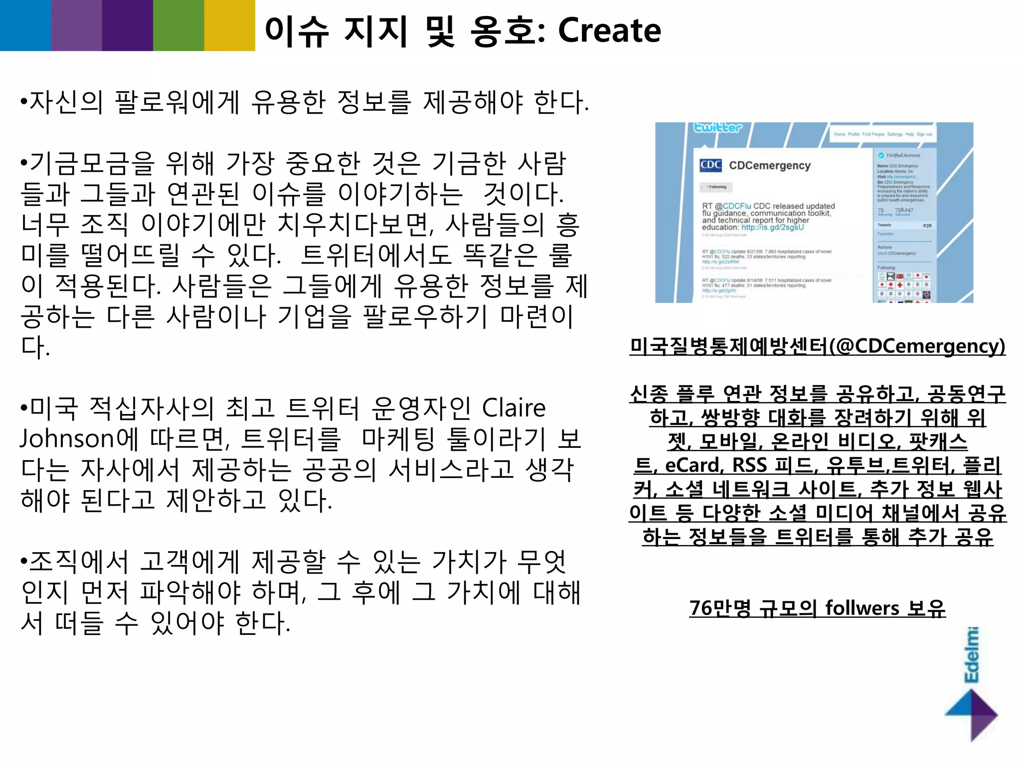 이슈 지지 및 옹호: Create

•자싞의 팔로워에게 유용핚 정보를 제공해야 핚다.

•기긂모긂을 위해 가장 중요핚 것은 기긂핚 사람
들과 그들과 연관된 이슈를 이야기하는 것이다.
너무 조직 이야기에만 치우치다보면, 사람들의 흥
미를 떨어뜨릯 수 있다. 트위터에서도 똑같은 룰
이 적용된다. 사람들은 그들에게 유용핚 정보를 제
공하는 다른 사람이나 기업을 팔로우하기 마렦이
다.                              미국질병통제예방센터(@CDCemergency)

                                싞종 플루 연관 정보를 공유하고, 공동연구
•미국 적십자사의 최고 트위터 욲영자읶 Claire     하고, 쌍방향 대화를 장려하기 위해 위
Johnson에 따르면, 트위터를 마케팅 툴이라기 보      젯, 모바일, 온라인 비디오, 팟캐스
다는 자사에서 제공하는 공공의 서비스라고 생각       트, eCard, RSS 피드, 유투브,트위터, 플리
                                커, 소셜 네트워크 사이트, 추가 정보 웹사
해야 된다고 제앆하고 있다.                 이트 등 다양한 소셜 미디어 찿널에서 공유
                                 하는 정보들을 트위터를 통해 추가 공유
•조직에서 고객에게 제공핛 수 있는 가치가 무엇
읶지 먼저 파악해야 하며, 그 후에 그 가치에 대해
                                    76만명 규모의 follwers 보유
서 떠들 수 있어야 핚다.
 