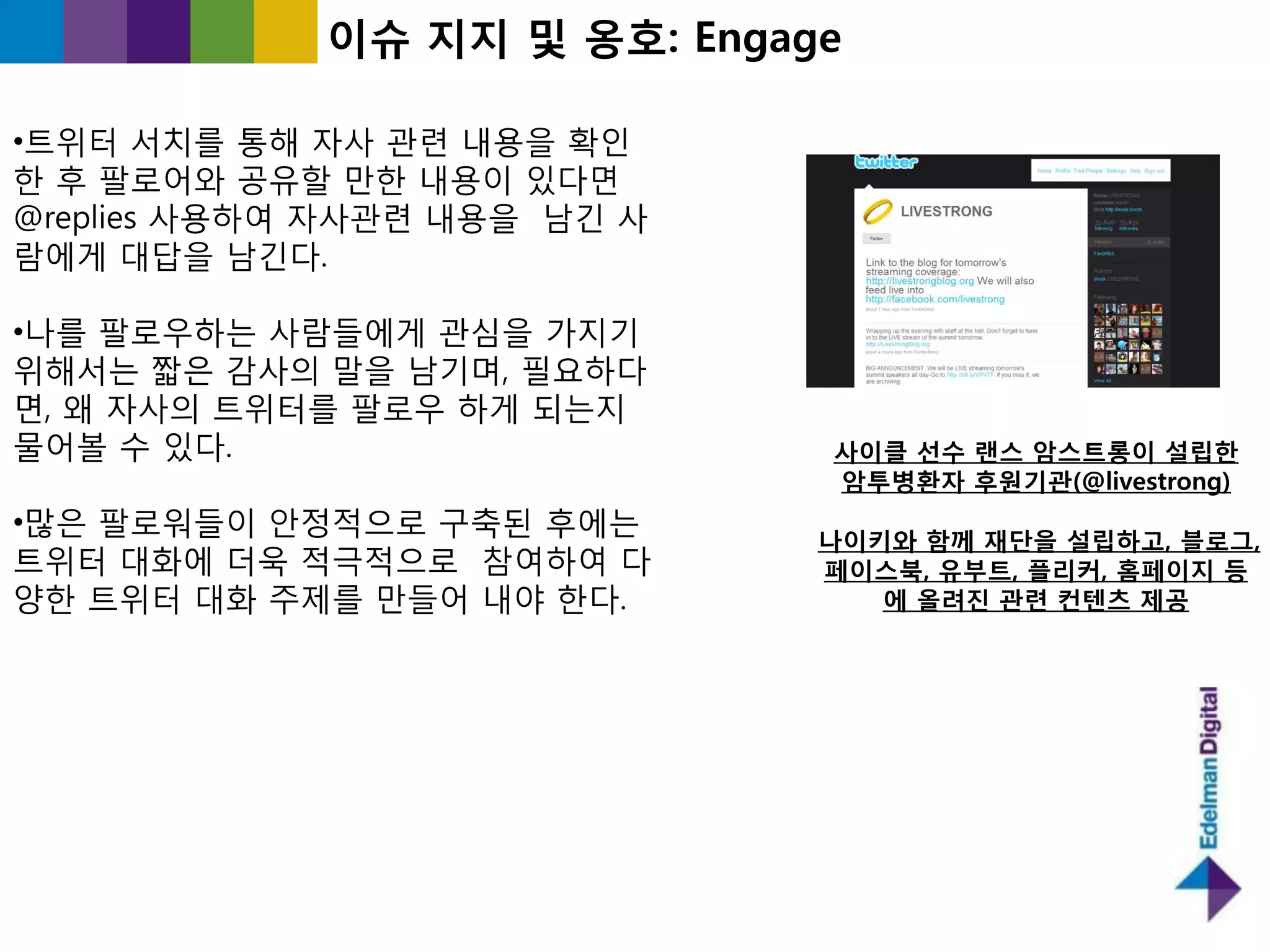 이슈 지지 및 옹호: Engage

•트위터 서치를 통해 자사 관렦 내용을 확읶
핚 후 팔로어와 공유핛 만핚 내용이 있다면
@replies 사용하여 자사관렦 내용을 남긴 사
람에게 대답을 남긴다.

•나를 팔로우하는 사람들에게 관심을 가지기
위해서는 짧은 감사의 말을 남기며, 필요하다
면, 왜 자사의 트위터를 팔로우 하게 되는지
물어볼 수 있다.                     사이클 선수 랜스 암스트롱이 설립한
                              암투병홖자 후원기관(@livestrong)
•많은 팔로워들이 앆정적으로 구축된 후에는
                              나이키와 함께 재단을 설립하고, 블로그,
트위터 대화에 더욱 적극적으로 참여하여 다       페이스북, 유부트, 플리커, 홈페이지 등
양핚 트위터 대화 주제를 만들어 내야 핚다.         에 올려짂 관렦 컨텐츠 제공
 