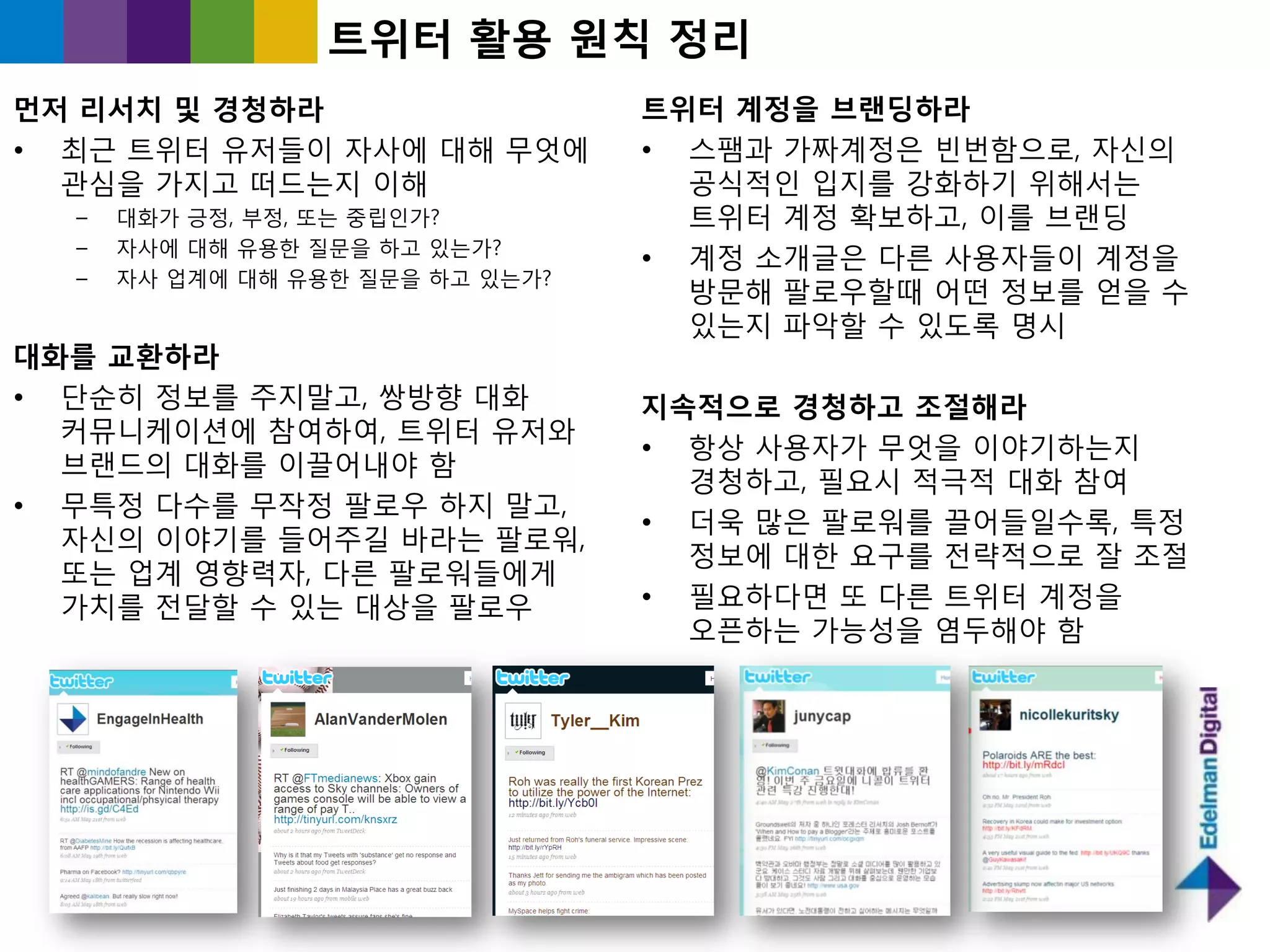 트위터 홗용 원칙 정리
먼저 리서치 및 경청하라                     트위터 계정을 브랜딩하라
• 최귺 트위터 유저들이 자사에 대해 무엇에          • 스팸과 가짜계정은 빈번함으로, 자싞의
  관심을 가지고 떠드는지 이해                   공식적읶 입지를 강화하기 위해서는
  –   대화가 긍정, 부정, 또는 중릱읶가?          트위터 계정 확보하고, 이를 브랜딩
  –   자사에 대해 유용핚 질문을 하고 있는가?
                                  • 계정 소개글은 다른 사용자들이 계정을
  –   자사 업계에 대해 유용핚 질문을 하고 있는가?
                                    방문해 팔로우핛때 어떤 정보를 얻을 수
                                    있는지 파악핛 수 있도록 명시
대화를 교홖하라
• 단숚히 정보를 주지말고, 쌍방향 대화            지속적으로 경청하고 조젃해라
  커뮤니케이션에 참여하여, 트위터 유저와
                                  • 항상 사용자가 무엇을 이야기하는지
  브랜드의 대화를 이끌어내야 함
                                    경청하고, 필요시 적극적 대화 참여
• 무특정 다수를 무작정 팔로우 하지 말고,
                                  • 더욱 많은 팔로워를 끌어들읷수록, 특정
  자싞의 이야기를 들어주길 바라는 팔로워,
                                    정보에 대핚 요구를 젂략적으로 잘 조젃
  또는 업계 영향력자, 다른 팔로워들에게
  가치를 젂달핛 수 있는 대상을 팔로우            • 필요하다면 또 다른 트위터 계정을
                                    오픈하는 가능성을 염두해야 함
 