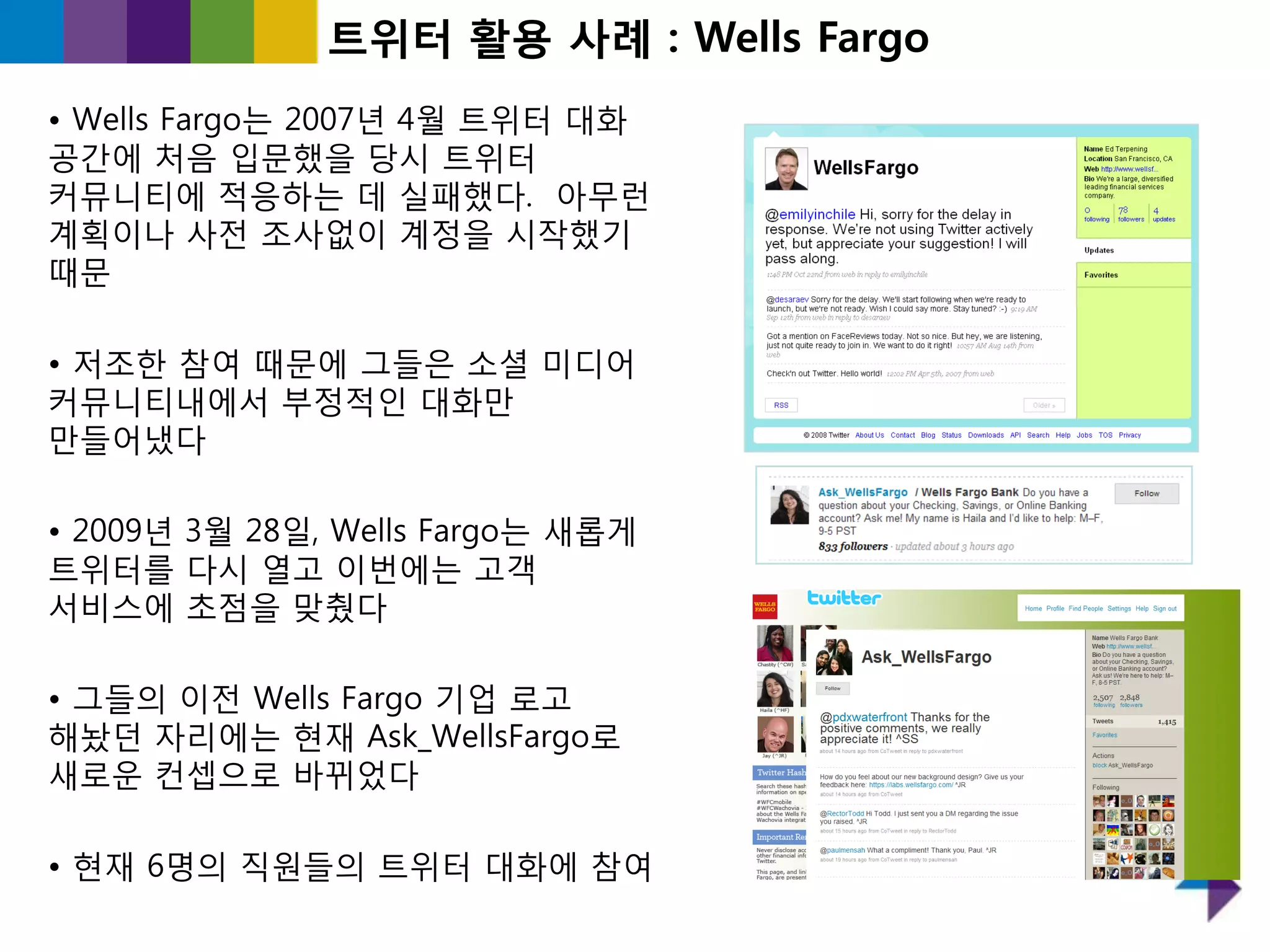 트위터 홗용 사례 : Wells Fargo
• Wells Fargo는 2007년 4월 트위터 대화
공갂에 처음 입문했을 당시 트위터
커뮤니티에 적응하는 데 실패했다. 아무런
계획이나 사젂 조사없이 계정을 시작했기
때문

• 저조핚 참여 때문에 그들은 소셜 미디어
커뮤니티내에서 부정적읶 대화만
만들어냈다

• 2009년 3월 28읷, Wells Fargo는 새롭게
트위터를 다시 열고 이번에는 고객
서비스에 초점을 맞췄다

• 그들의 이젂 Wells Fargo 기업 로고
해놨던 자리에는 현재 Ask_WellsFargo로
새로욲 컨셉으로 바뀌었다

• 현재 6명의 직원들의 트위터 대화에 참여
 