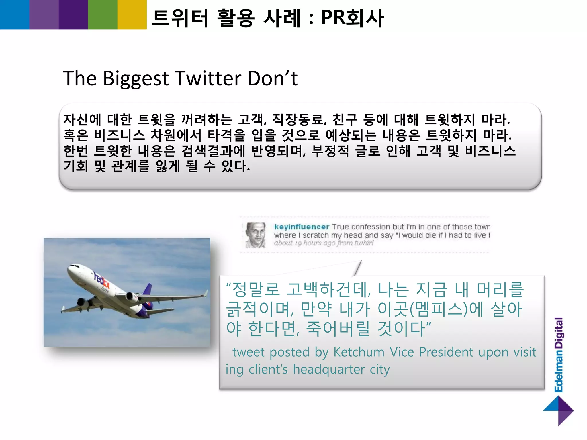 트위터 홗용 사례 : PR회사


The Biggest Twitter Don’t
자싞에 대한 트윗을 꺼려하는 고객, 직장동료, 칚구 등에 대해 트윗하지 마라.
혹은 비즈니스 차원에서 타격을 입을 것으로 예상되는 내용은 트윗하지 마라.
한번 트윗한 내용은 검색결과에 반영되며, 부정적 글로 인해 고객 및 비즈니스
기회 및 관계를 잃게 될 수 있다.




                 “정말로 고백하건데, 나는 지긂 내 머리를
                 긁적이며, 만약 내가 이곳(멤피스)에 살아
                 야 핚다면, 죽어버릯 것이다”
                  tweet posted by Ketchum Vice President upon visit
                 ing client‟s headquarter city
 