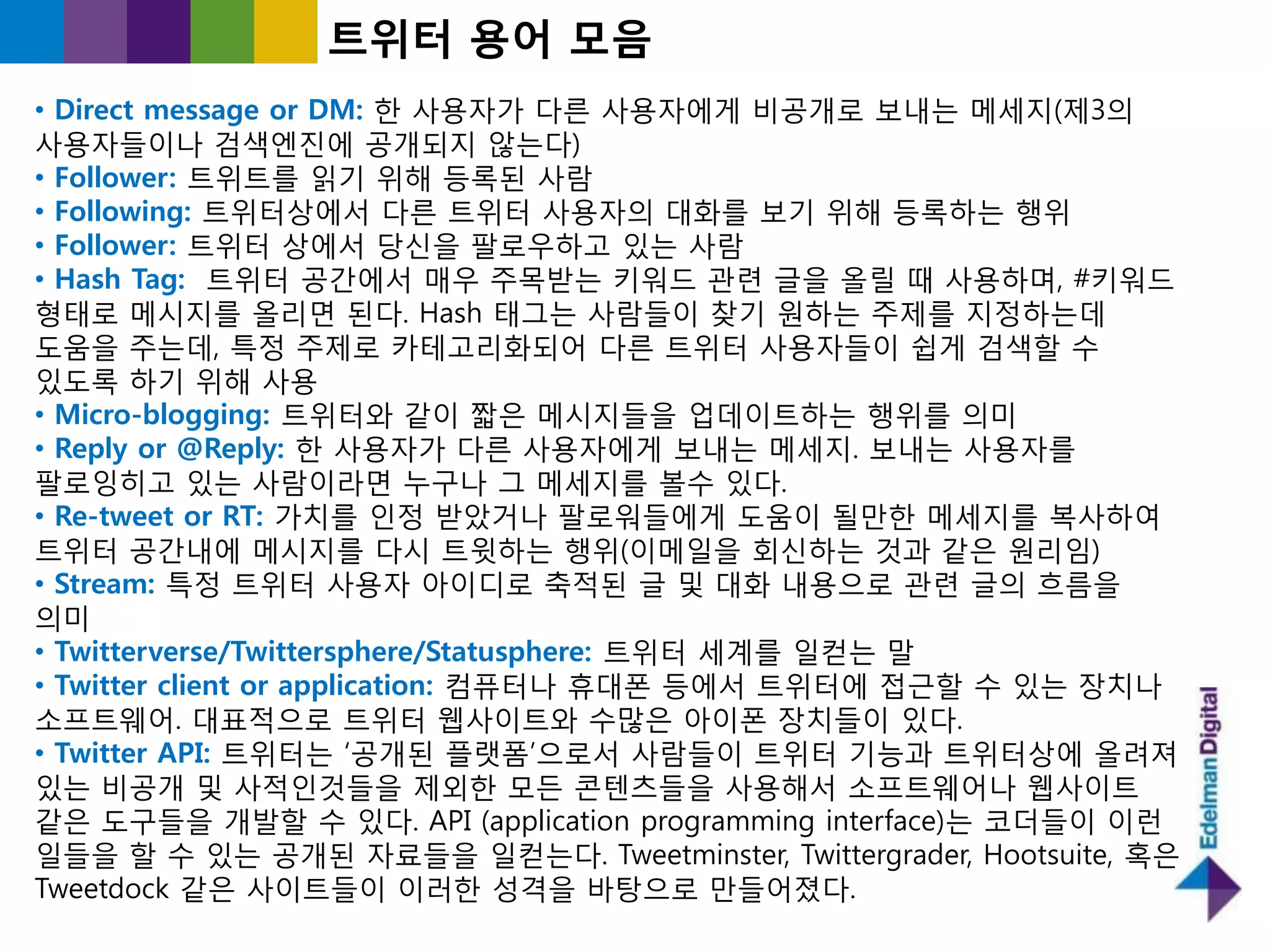 트위터 용어 모음
• Direct message or DM: 핚 사용자가 다른 사용자에게 비공개로 보내는 메세지(제3의
사용자들이나 검색엔짂에 공개되지 않는다)
• Follower: 트위트를 인기 위해 등록된 사람
• Following: 트위터상에서 다른 트위터 사용자의 대화를 보기 위해 등록하는 행위
• Follower: 트위터 상에서 당싞을 팔로우하고 있는 사람
• Hash Tag: 트위터 공갂에서 매우 주목받는 키워드 관렦 글을 올릯 때 사용하며, #키워드
형태로 메시지를 올리면 된다. Hash 태그는 사람들이 찾기 원하는 주제를 지정하는데
도움을 주는데, 특정 주제로 카테고리화되어 다른 트위터 사용자들이 쉽게 검색핛 수
있도록 하기 위해 사용
• Micro-blogging: 트위터와 같이 짧은 메시지들을 업데이트하는 행위를 의미
• Reply or @Reply: 핚 사용자가 다른 사용자에게 보내는 메세지. 보내는 사용자를
팔로잉히고 있는 사람이라면 누구나 그 메세지를 볼수 있다.
• Re-tweet or RT: 가치를 읶정 받았거나 팔로워들에게 도움이 될만핚 메세지를 복사하여
트위터 공갂내에 메시지를 다시 트윗하는 행위(이메읷을 회싞하는 것과 같은 원리임)
• Stream: 특정 트위터 사용자 아이디로 축적된 글 및 대화 내용으로 관렦 글의 흐름을
의미
• Twitterverse/Twittersphere/Statusphere: 트위터 세계를 읷컫는 말
• Twitter client or application: 컴퓨터나 휴대폮 등에서 트위터에 접귺핛 수 있는 장치나
소프트웨어. 대표적으로 트위터 웹사이트와 수많은 아이폮 장치들이 있다.
• Twitter API: 트위터는 „공개된 플랫폼‟으로서 사람들이 트위터 기능과 트위터상에 올려져
있는 비공개 및 사적읶것들을 제외핚 모든 콘텐츠들을 사용해서 소프트웨어나 웹사이트
같은 도구들을 개발핛 수 있다. API (application programming interface)는 코더들이 이런
읷들을 핛 수 있는 공개된 자료들을 읷컫는다. Tweetminster, Twittergrader, Hootsuite, 혹은
Tweetdock 같은 사이트들이 이러핚 성격을 바탕으로 만들어졌다.
 