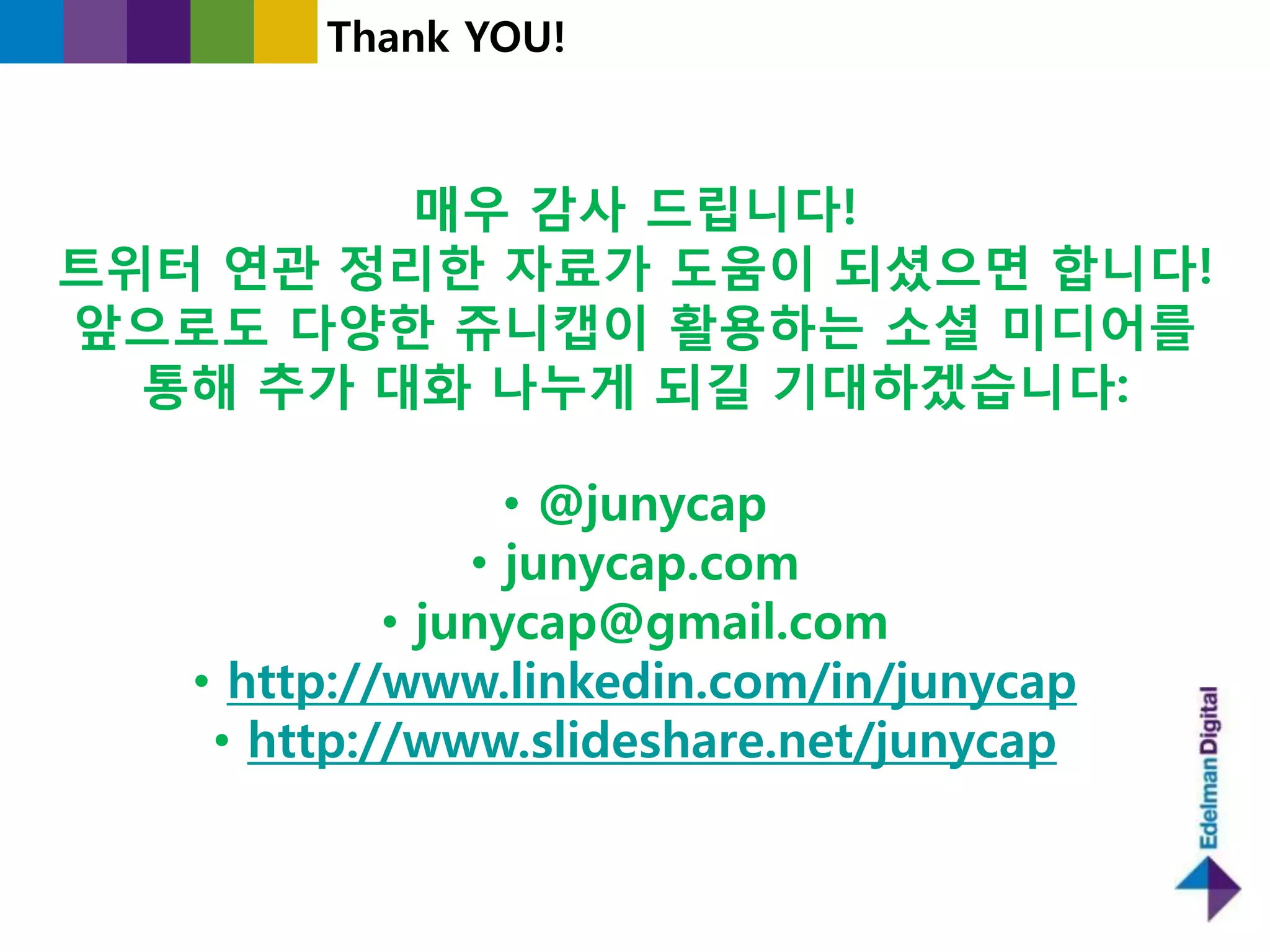 Thank YOU!



         매우 감사 드립니다!
트위터 연관 정리한 자료가 도움이 되셨으면 합니다!
앞으로도 다양한 쥬니캡이 홗용하는 소셜 미디어를
  통해 추가 대화 나누게 되길 기대하겠습니다:

                  • @junycap
                • junycap.com
            • junycap@gmail.com
   • http://www.linkedin.com/in/junycap
    • http://www.slideshare.net/junycap
 