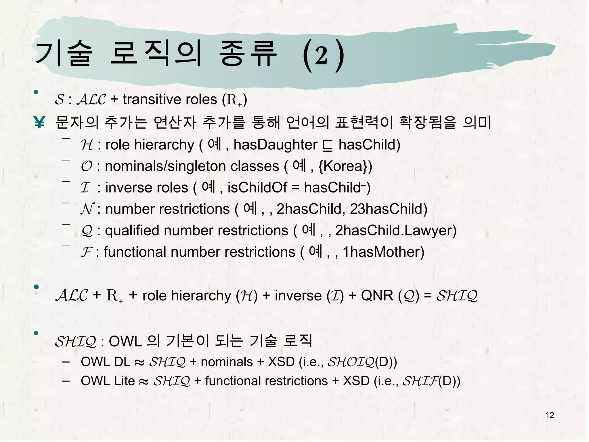 기술 로직의 종류  (2) S  :  ALC  + transitive roles ( R + ) 문자의 추가는 연산자 추가를 통해 언어의 표현력이 확장됨을 의미 H  : role hierarchy ( 예 , hasDaughter  v  hasChild) O  : nominals/singleton classes ( 예 , {Korea}) I   : inverse roles ( 예 , isChildOf = hasChild – ) N  : number restrictions ( 예 ,   2hasChild,   3hasChild) Q  : qualified number restrictions ( 예 ,   2hasChild.Lawyer) F  : functional number restrictions ( 예 ,   1hasMother) ALC   +  R +  +  role hierarchy ( H ) + inverse ( I ) + QNR ( Q ) =  SHIQ SHIQ  : OWL 의 기본이 되는 기술 로직 OWL DL  ¼   SHIQ  + nominals + XSD (i.e.,  SHOIQ (D)) OWL Lite  ¼   SHIQ  + functional restrictions + XSD (i.e.,  SHIF (D)) 