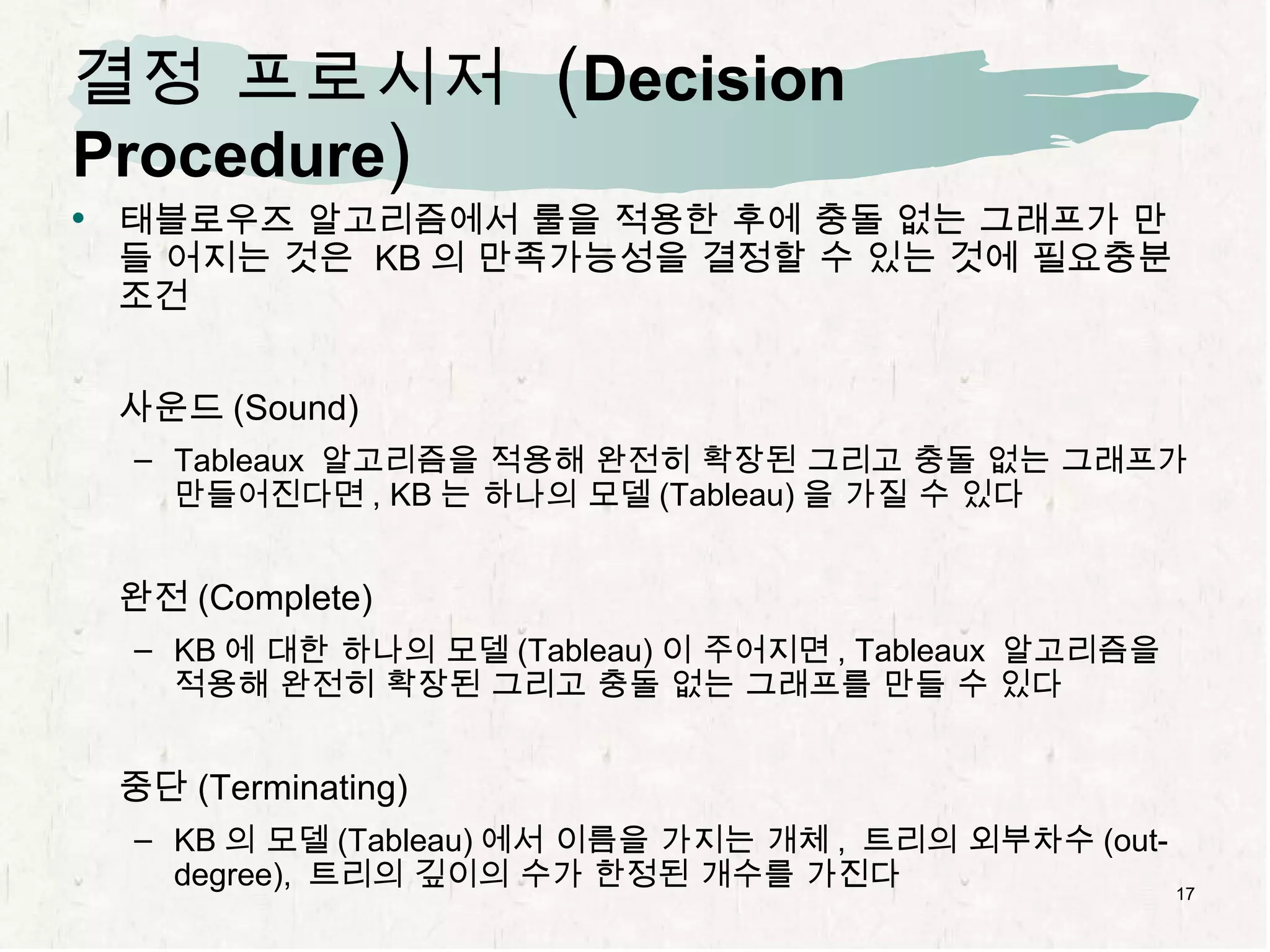 결정 프로시저  ( Decision Procedure ) 태블로우즈 알고리즘에서 룰을 적용한 후에 충돌 없는 그래프가 만들 어지는 것은  KB 의 만족가능성을 결정할 수 있는 것에 필요충분조건 사운드 (Sound) Tableaux  알고리즘을 적용해 완전히 확장된 그리고 충돌 없는 그래프가 만들어진다면 , KB 는 하나의 모델 (Tableau) 을 가질 수 있다 완전 (Complete) KB 에 대한 하나의 모델 (Tableau) 이 주어지면 , Tableaux  알고리즘을 적용해 완전히 확장된 그리고 충돌 없는 그래프를 만들 수 있다 중단 (Terminating) KB 의 모델 (Tableau) 에서 이름을 가지는 개체 ,  트리의 외부차수 (out-degree),  트리의 깊이의 수가 한정된 개수를 가진다 