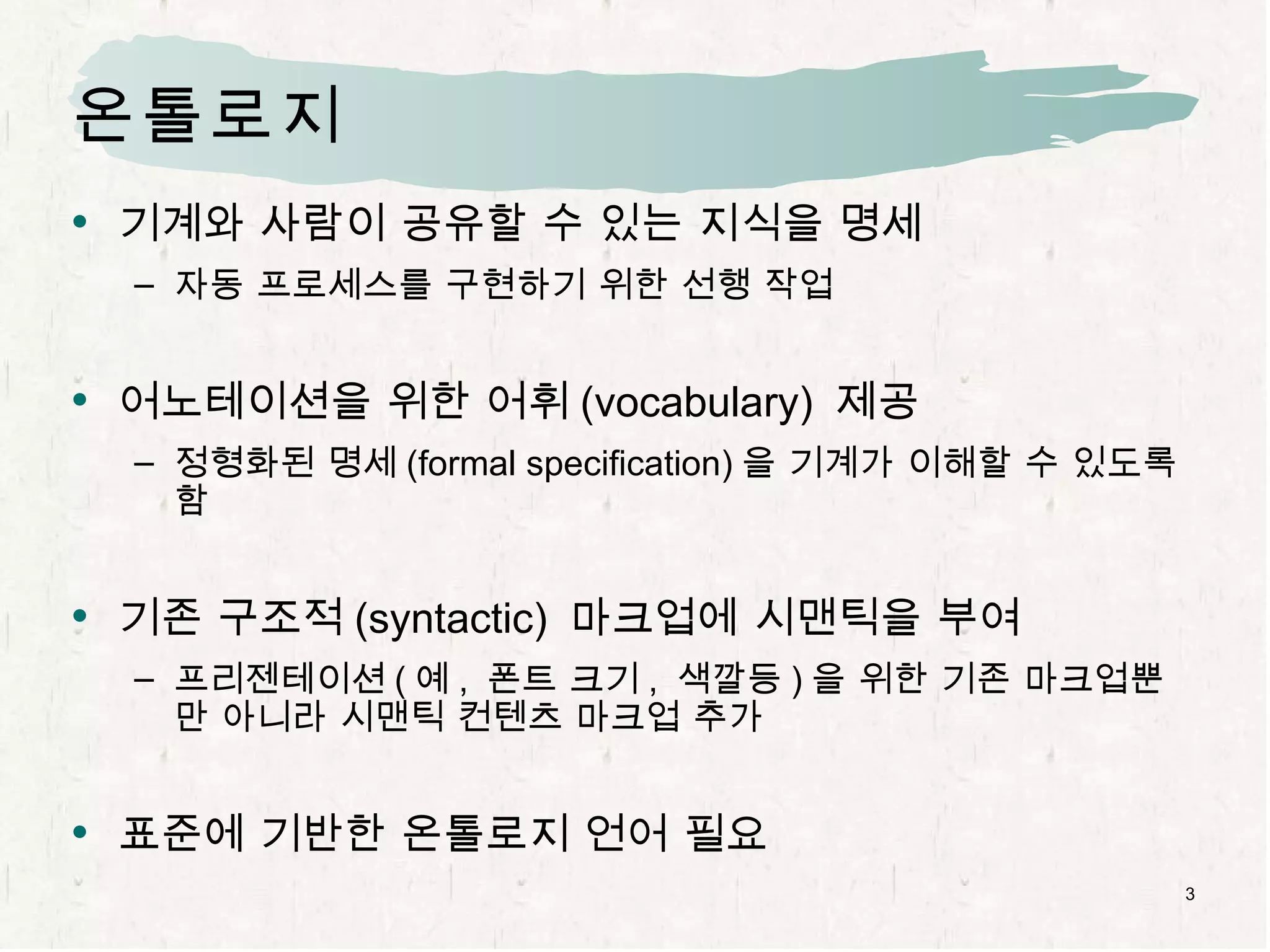 온톨로지 기계와 사람이 공유할 수 있는 지식을 명세 자동 프로세스를 구현하기 위한 선행 작업 어노테이션을 위한 어휘 (vocabulary)  제공 정형화된 명세 (formal specification) 을 기계가 이해할 수 있도록 함 기존 구조적 (syntactic)  마크업에 시맨틱을 부여 프리젠테이션 ( 예 ,  폰트 크기 ,  색깔등 ) 을 위한 기존 마크업뿐만 아니라 시맨틱 컨텐츠 마크업 추가 표준에 기반한 온톨로지 언어 필요 