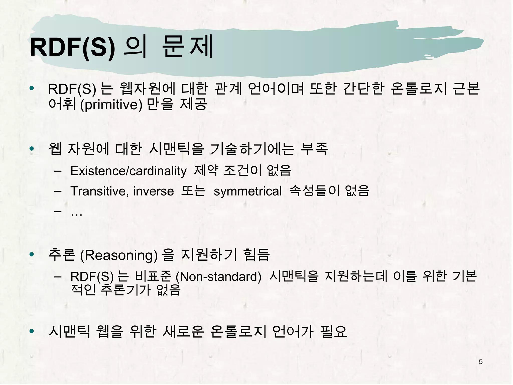 RDF(S) 의 문제 RDF(S) 는 웹자원에 대한 관계 언어이며 또한 간단한 온톨로지 근본어휘 (primitive) 만을 제공 웹 자원에 대한 시맨틱을 기술하기에는 부족 Existence/cardinality  제약 조건이 없음 Transitive, inverse  또는  symmetrical  속성들이 없음 … 추론 (Reasoning) 을 지원하기 힘듬 RDF(S) 는 비표준 (Non-standard)  시맨틱을 지원하는데 이를 위한 기본적인 추론기가 없음 시맨틱 웹을 위한 새로운 온톨로지 언어가 필요 