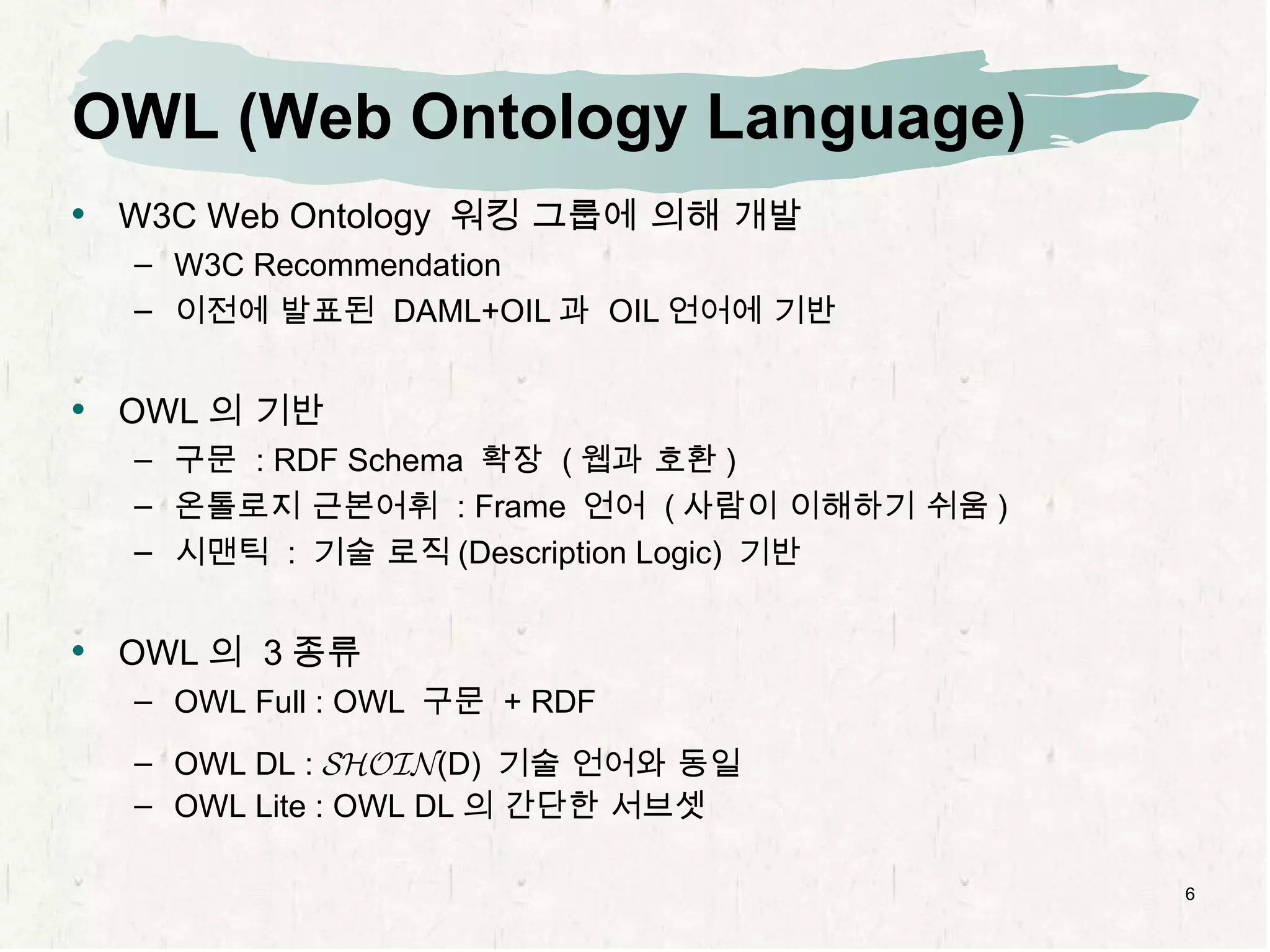 OWL (Web Ontology Language) W3C  Web Ontology  워킹 그룹에 의해 개발 W3C Recommendation 이전에 발표된  DAML+OIL 과  OIL 언어에 기반 OWL 의 기반 구문  : RDF Schema  확장  ( 웹과 호환 ) 온톨로지 근본어휘  : Frame  언어  ( 사람이 이해하기 쉬움 ) 시맨틱  :  기술 로직 (Description Logic)  기반 OWL 의  3 종류 OWL Full : OWL  구문  + RDF OWL DL :  SHOIN (D)  기술 언어와 동일 OWL Lite : OWL DL 의 간단한 서브셋 