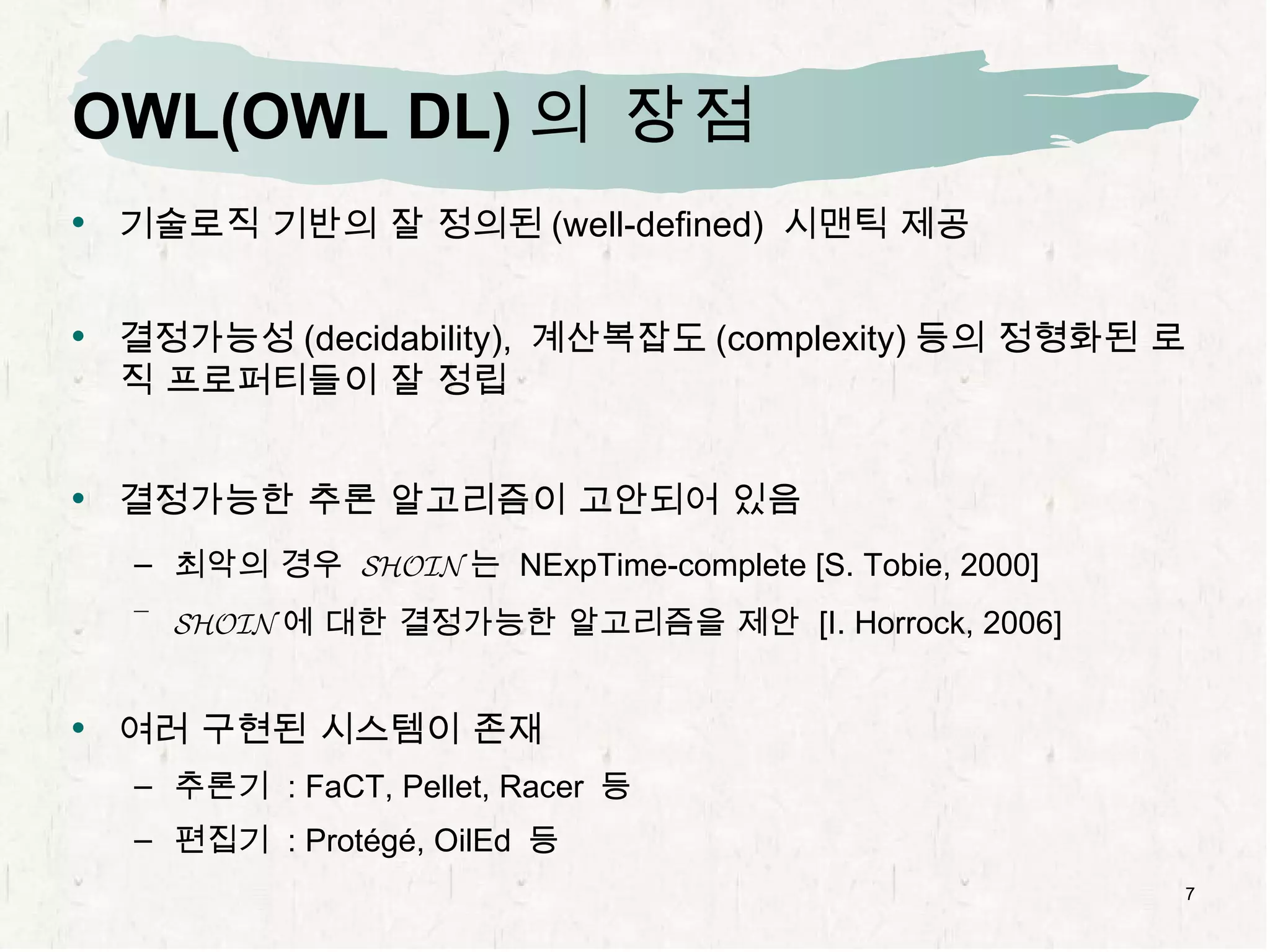OWL(OWL DL) 의 장점 기술로직 기반의 잘 정의된 (well-defined)  시맨틱 제공 결정가능성 (decidability),  계산복잡도 (complexity) 등의 정형화된 로직 프로퍼티들이 잘 정립 결정가능한 추론 알고리즘이 고안되어 있음 최악의 경우  SHOIN 는  NExpTime-complete [S. Tobie, 2000] SHOIN 에 대한 결정가능한 알고리즘을 제안  [I. Horrock, 2006] 여러 구현된 시스템이 존재 추론기  : FaCT, Pellet, Racer  등 편집기  : Protégé, OilEd  등 