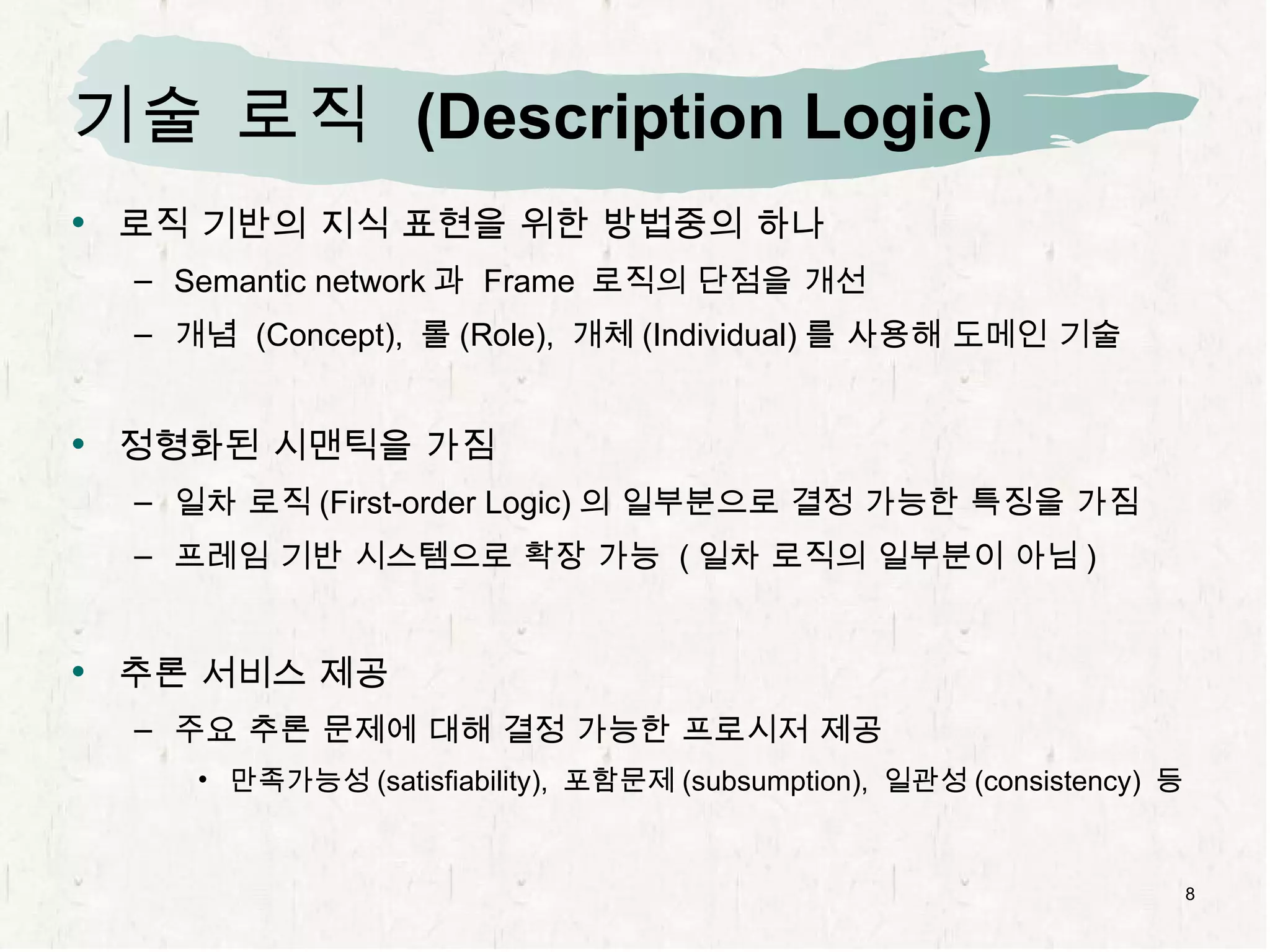 기술 로직  (Description Logic) 로직 기반의 지식 표현을 위한 방법중의 하나 Semantic network 과  Frame  로직의 단점을 개선 개념  (Concept),  롤 (Role),  개체 (Individual) 를 사용해 도메인 기술 정형화된 시맨틱을 가짐 일차 로직 (First-order Logic) 의 일부분으로 결정 가능한 특징을 가짐 프레임 기반 시스템으로 확장 가능  ( 일차 로직의 일부분이 아님 ) 추론 서비스 제공 주요 추론 문제에 대해 결정 가능한 프로시저 제공 만족가능성 (satisfiability),  포함문제 (subsumption),  일관성 (consistency)  등 